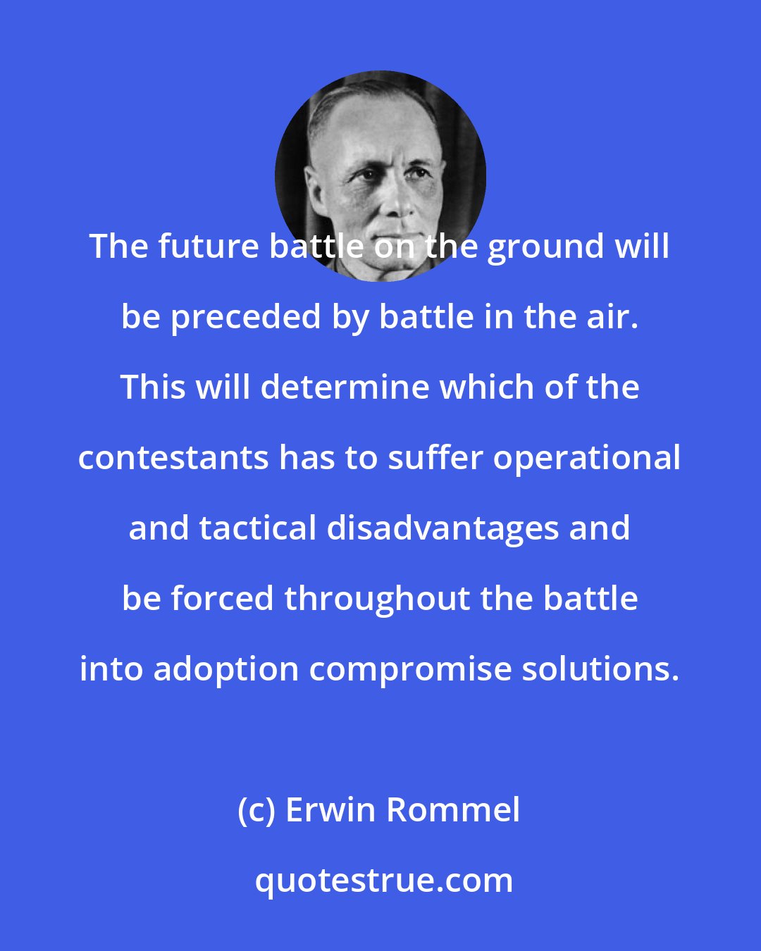 Erwin Rommel: The future battle on the ground will be preceded by battle in the air. This will determine which of the contestants has to suffer operational and tactical disadvantages and be forced throughout the battle into adoption compromise solutions.