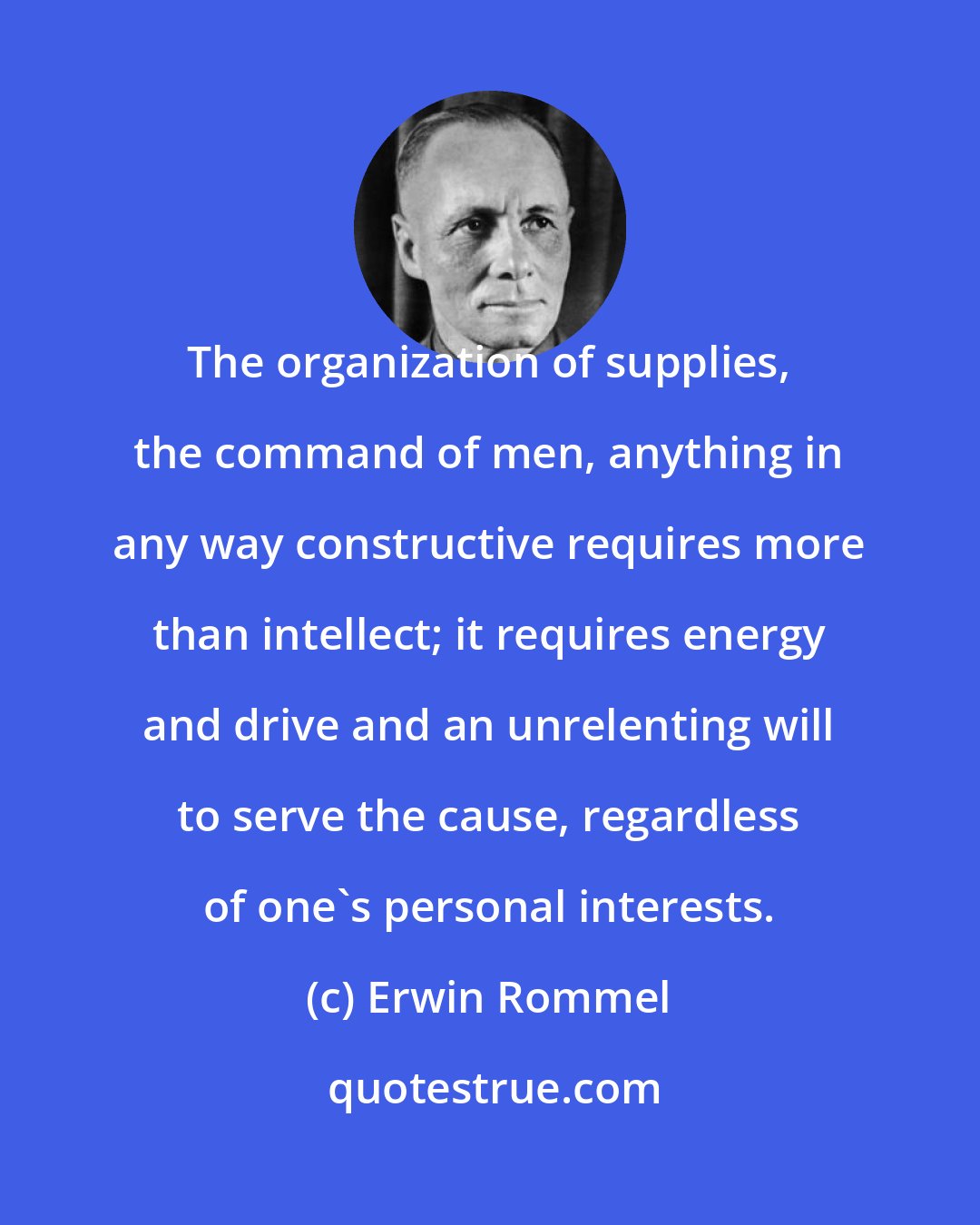 Erwin Rommel: The organization of supplies, the command of men, anything in any way constructive requires more than intellect; it requires energy and drive and an unrelenting will to serve the cause, regardless of one's personal interests.