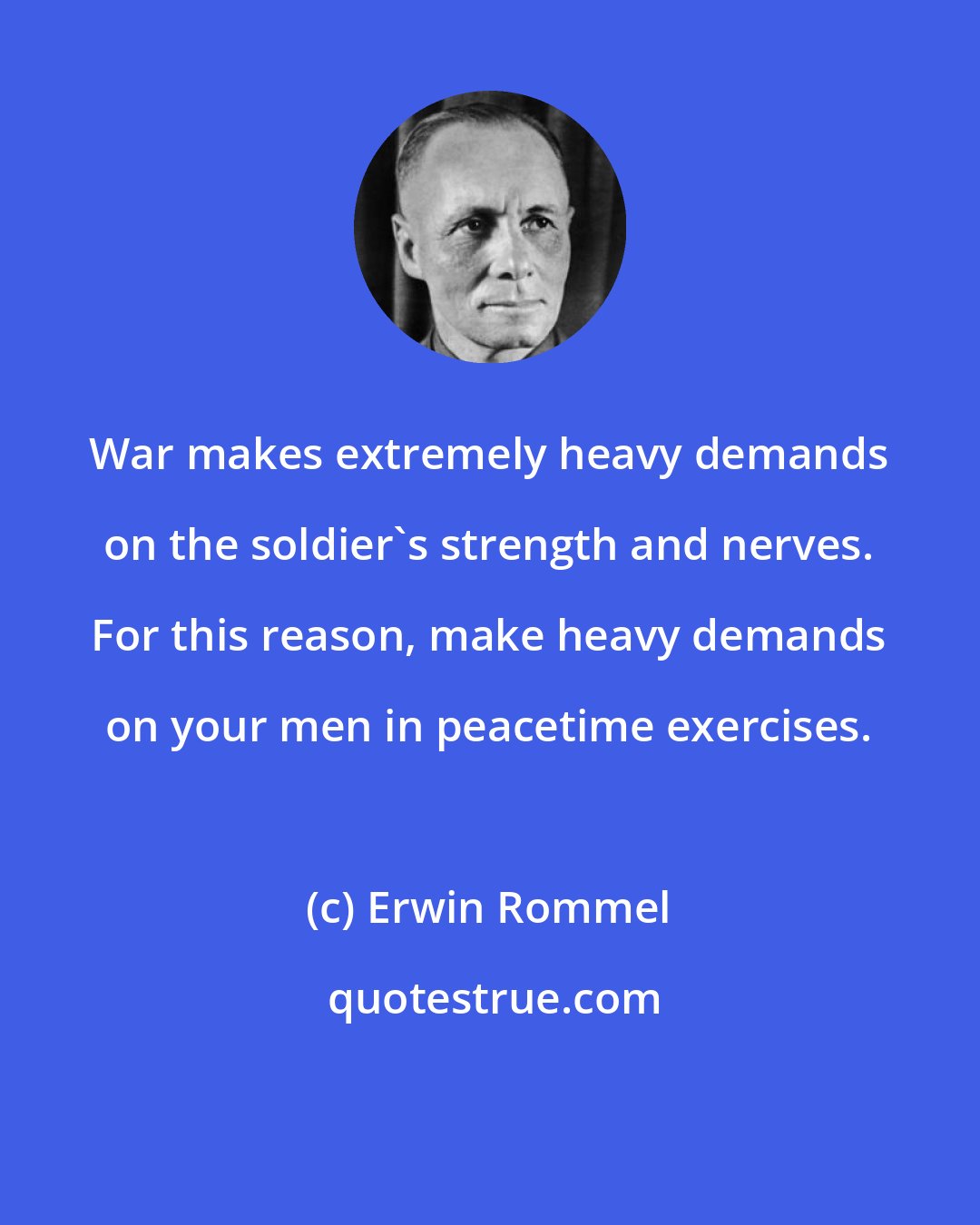 Erwin Rommel: War makes extremely heavy demands on the soldier's strength and nerves. For this reason, make heavy demands on your men in peacetime exercises.