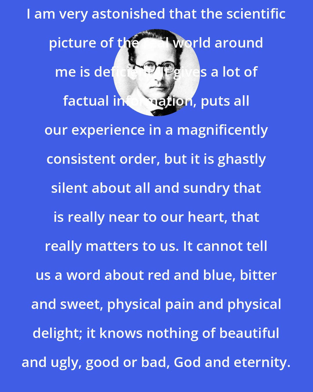 Erwin Schrodinger: I am very astonished that the scientific picture of the real world around me is deficient. It gives a lot of factual information, puts all our experience in a magnificently consistent order, but it is ghastly silent about all and sundry that is really near to our heart, that really matters to us. It cannot tell us a word about red and blue, bitter and sweet, physical pain and physical delight; it knows nothing of beautiful and ugly, good or bad, God and eternity.