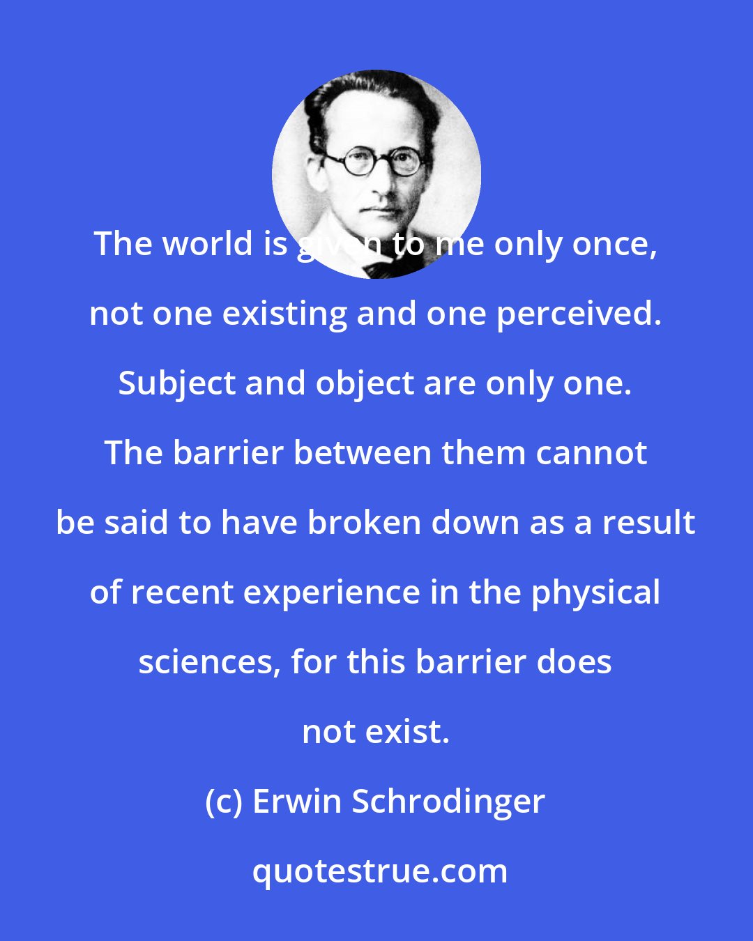 Erwin Schrodinger: The world is given to me only once, not one existing and one perceived. Subject and object are only one. The barrier between them cannot be said to have broken down as a result of recent experience in the physical sciences, for this barrier does not exist.