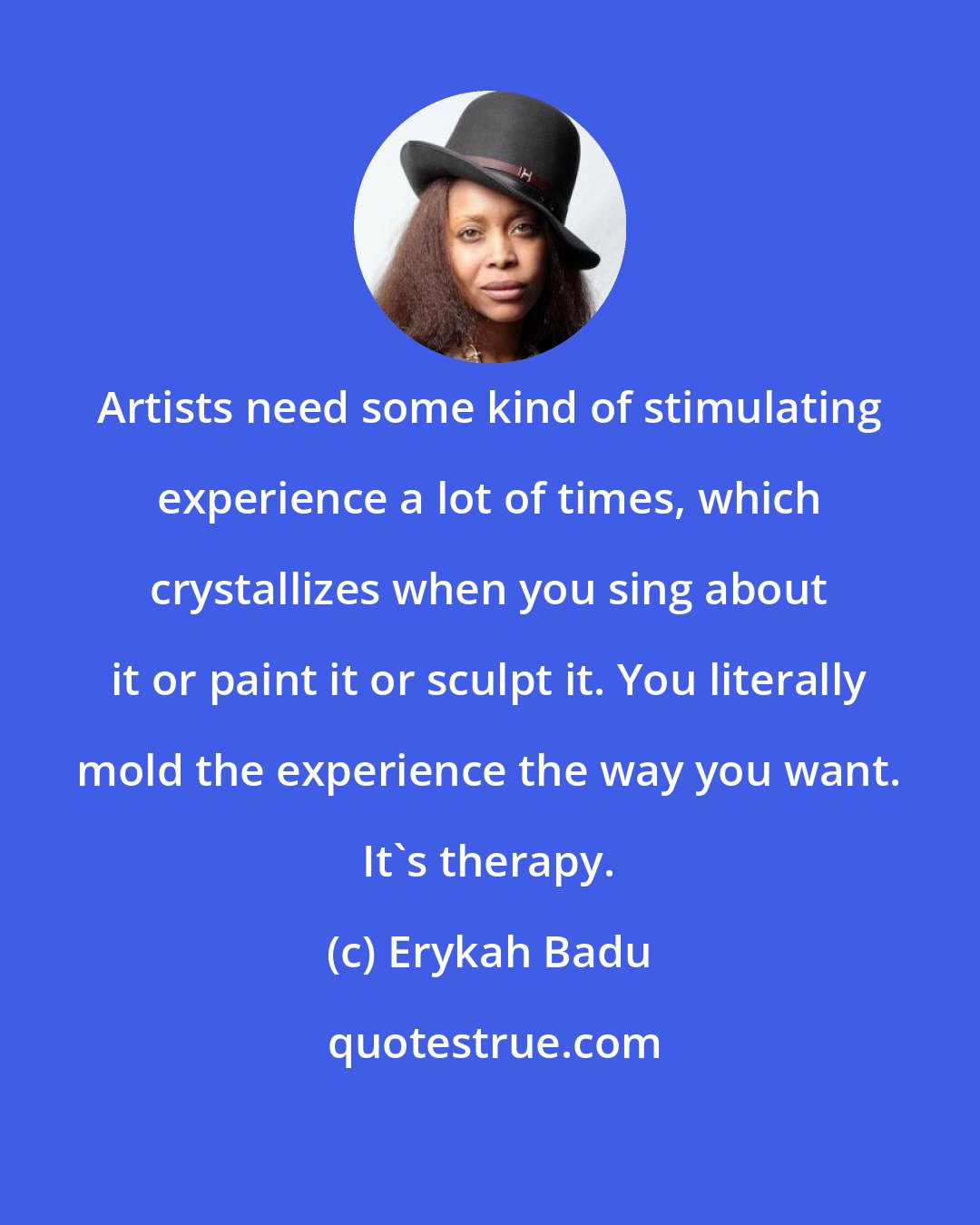 Erykah Badu: Artists need some kind of stimulating experience a lot of times, which crystallizes when you sing about it or paint it or sculpt it. You literally mold the experience the way you want. It's therapy.