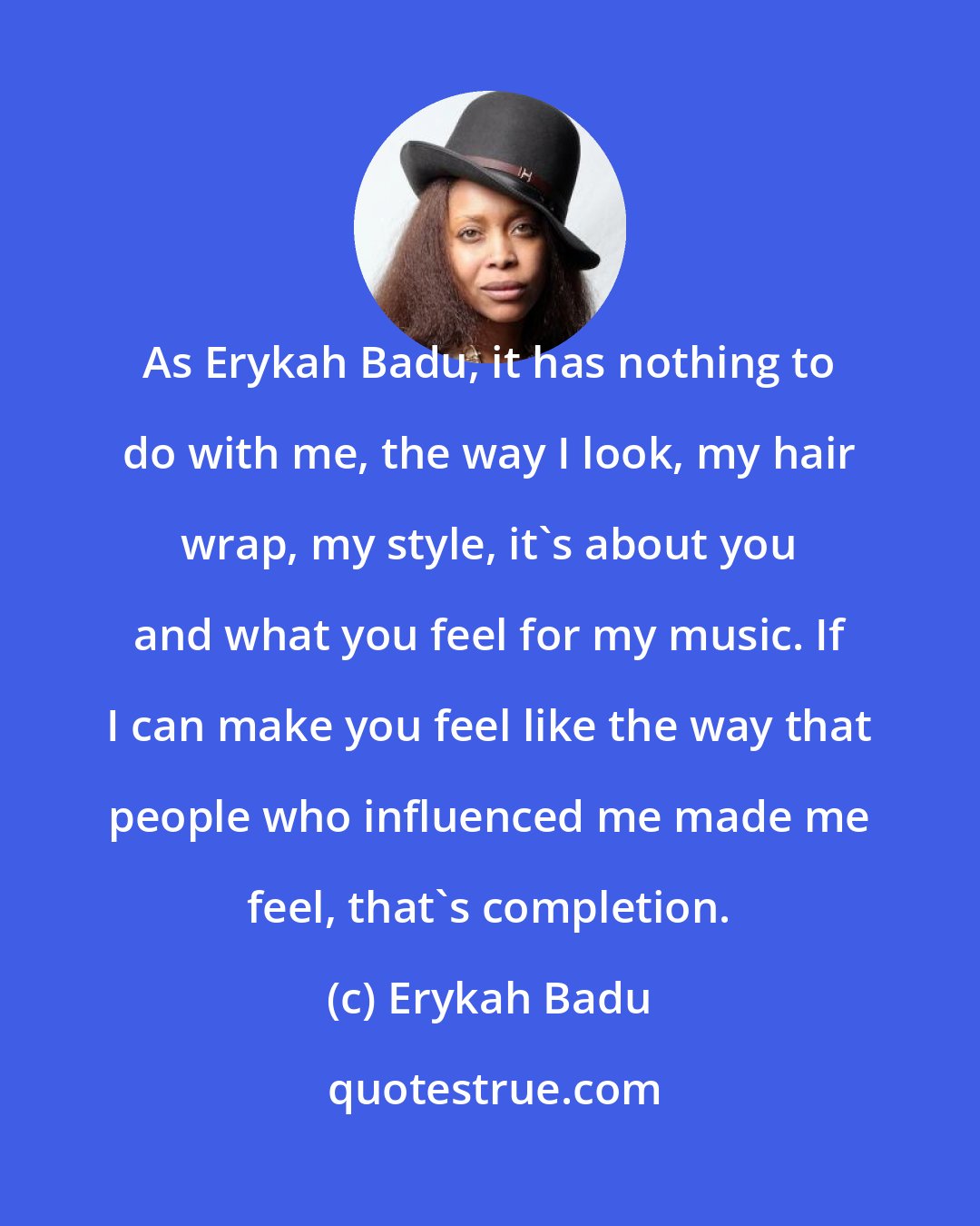 Erykah Badu: As Erykah Badu, it has nothing to do with me, the way I look, my hair wrap, my style, it's about you and what you feel for my music. If I can make you feel like the way that people who influenced me made me feel, that's completion.