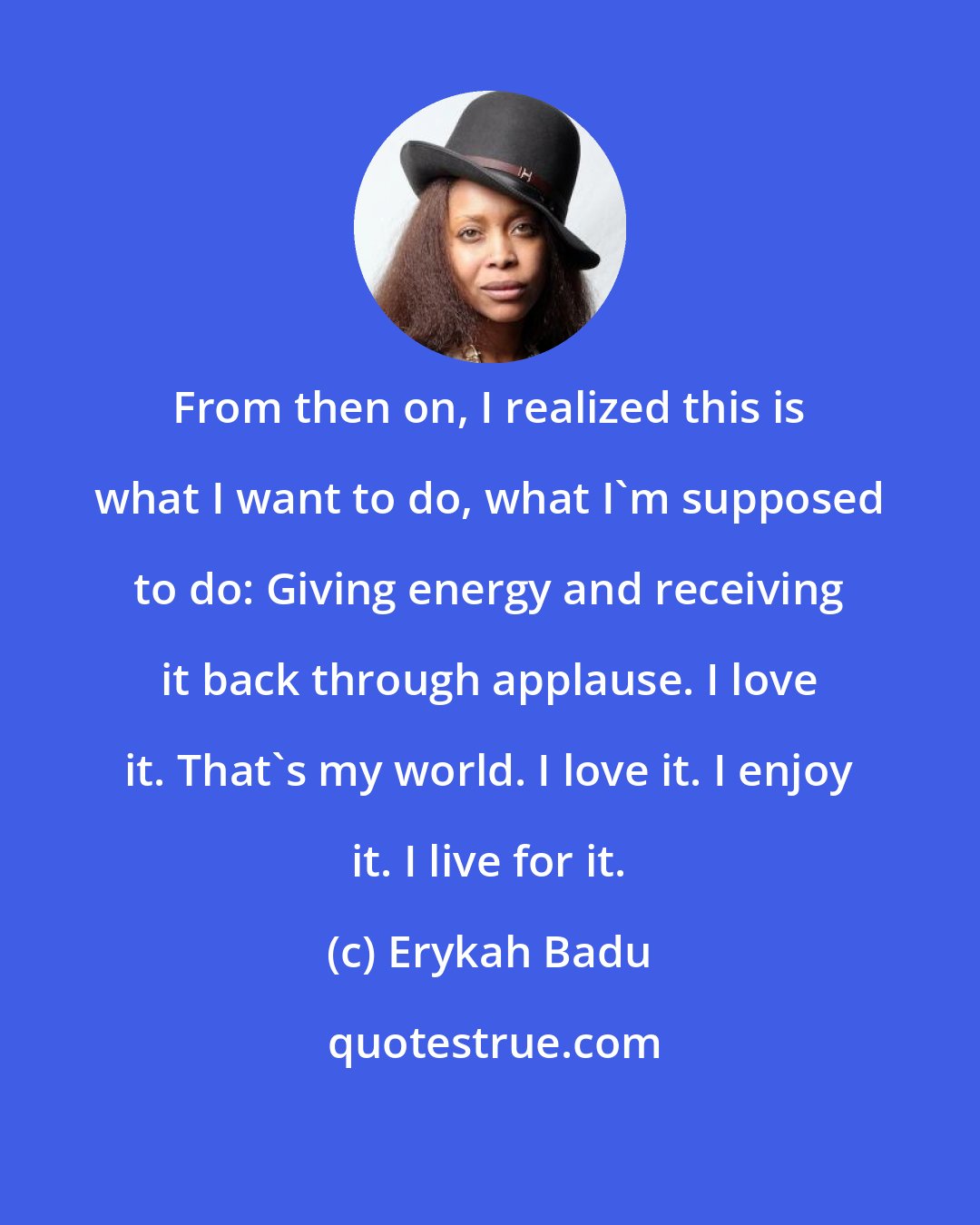 Erykah Badu: From then on, I realized this is what I want to do, what I'm supposed to do: Giving energy and receiving it back through applause. I love it. That's my world. I love it. I enjoy it. I live for it.