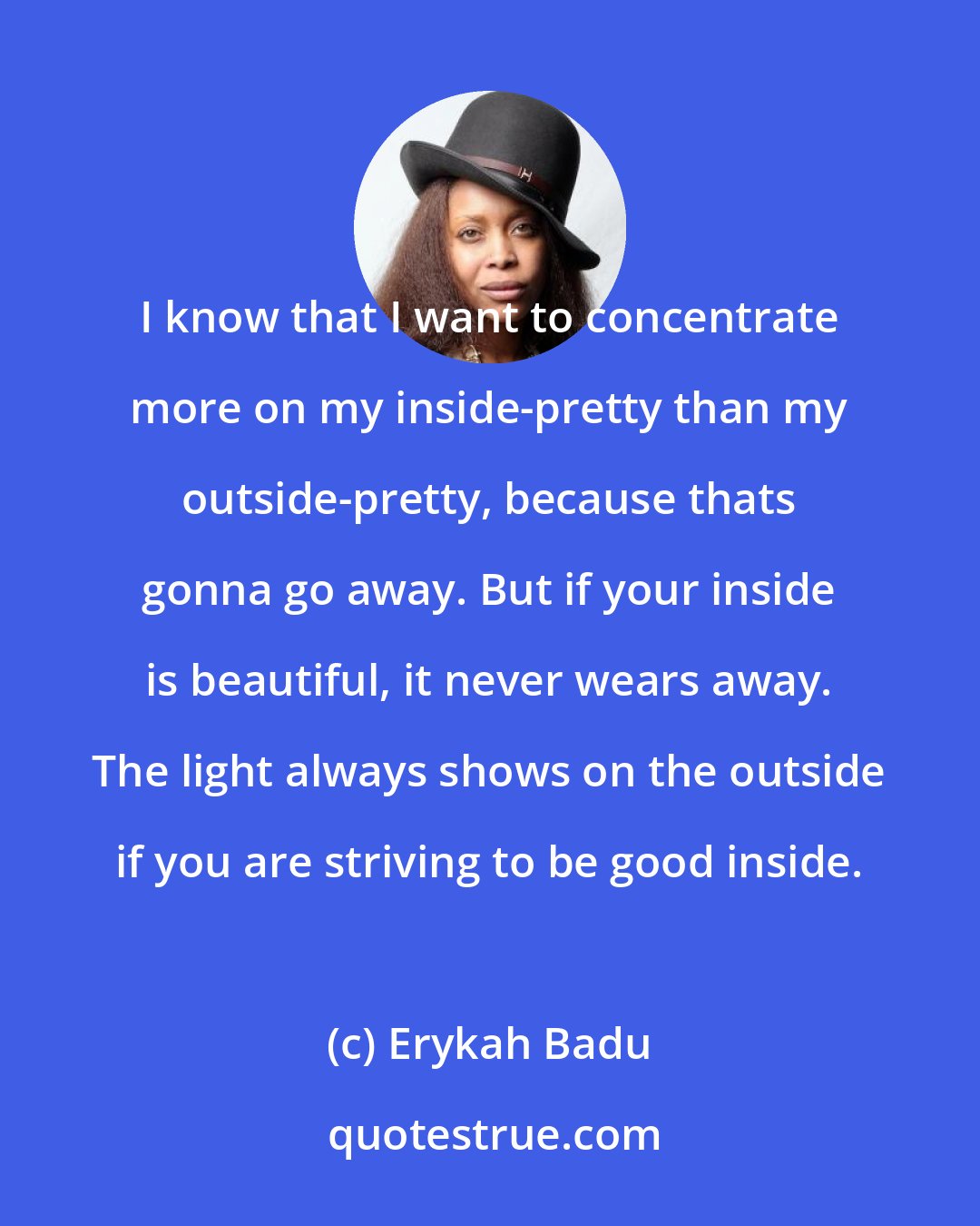 Erykah Badu: I know that I want to concentrate more on my inside-pretty than my outside-pretty, because thats gonna go away. But if your inside is beautiful, it never wears away. The light always shows on the outside if you are striving to be good inside.