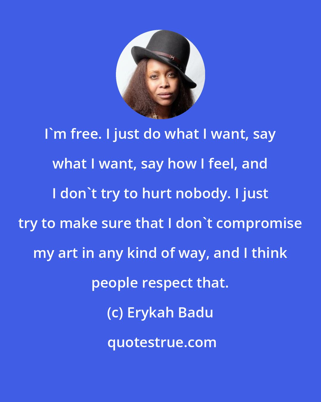 Erykah Badu: I'm free. I just do what I want, say what I want, say how I feel, and I don't try to hurt nobody. I just try to make sure that I don't compromise my art in any kind of way, and I think people respect that.