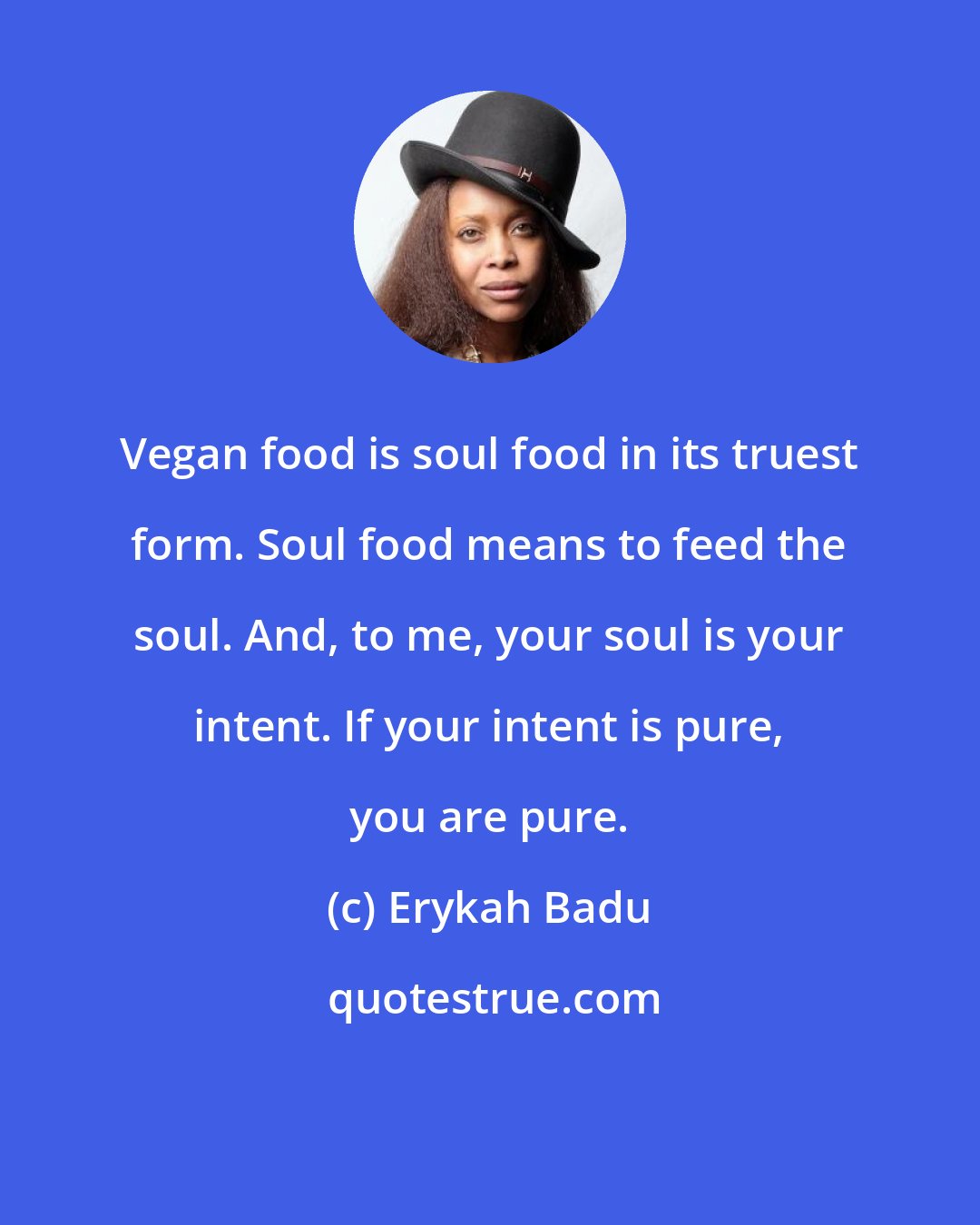 Erykah Badu: Vegan food is soul food in its truest form. Soul food means to feed the soul. And, to me, your soul is your intent. If your intent is pure, you are pure.