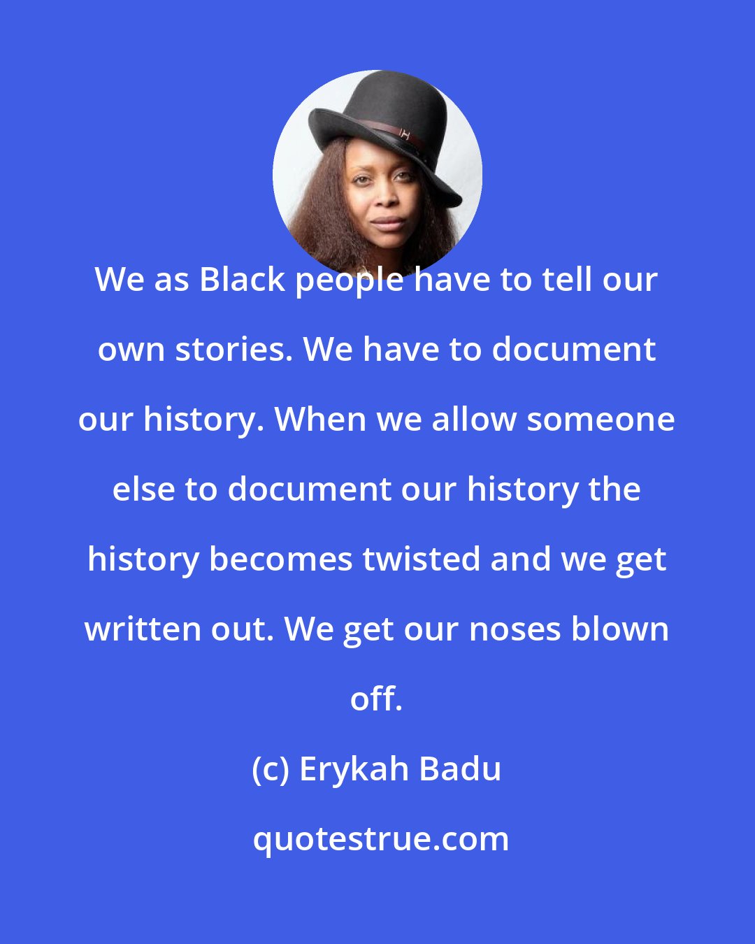 Erykah Badu: We as Black people have to tell our own stories. We have to document our history. When we allow someone else to document our history the history becomes twisted and we get written out. We get our noses blown off.