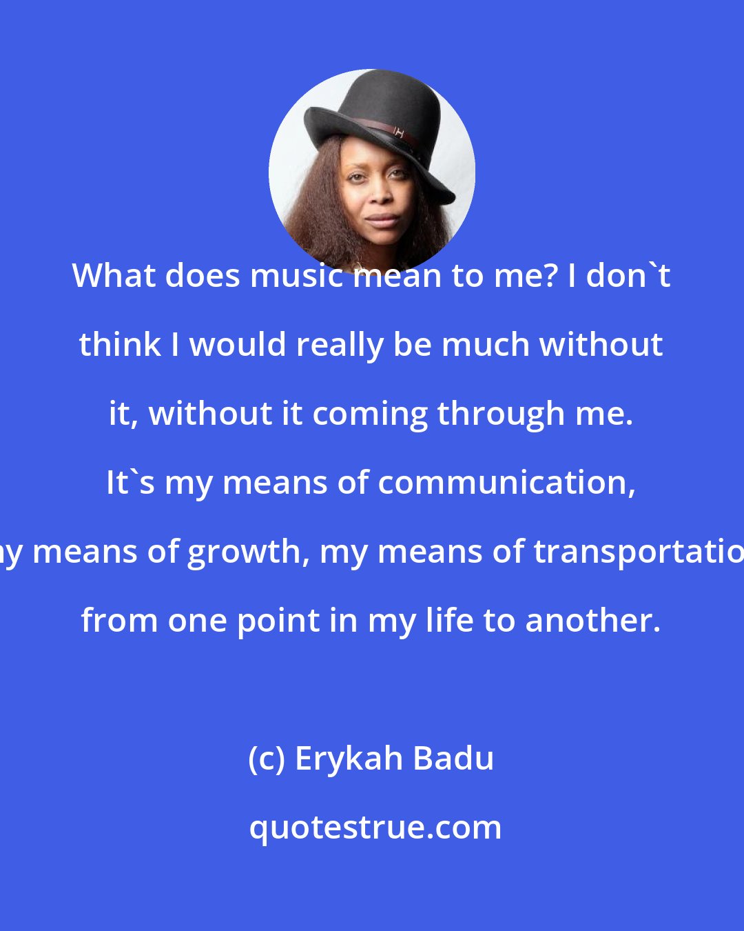 Erykah Badu: What does music mean to me? I don't think I would really be much without it, without it coming through me. It's my means of communication, my means of growth, my means of transportation from one point in my life to another.