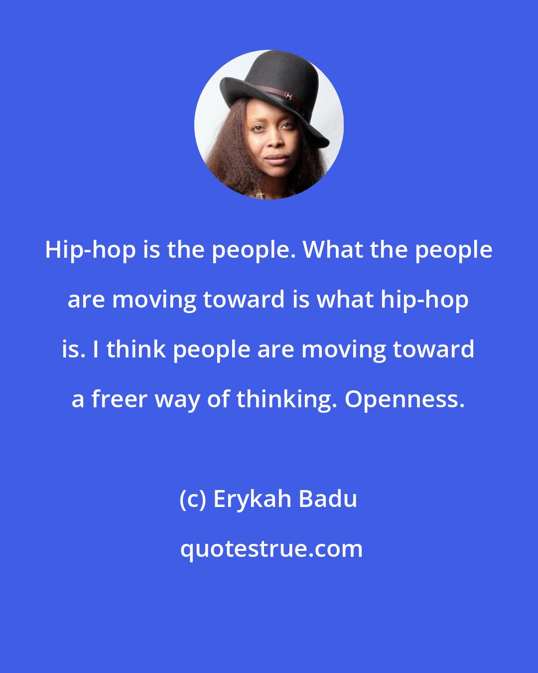 Erykah Badu: Hip-hop is the people. What the people are moving toward is what hip-hop is. I think people are moving toward a freer way of thinking. Openness.