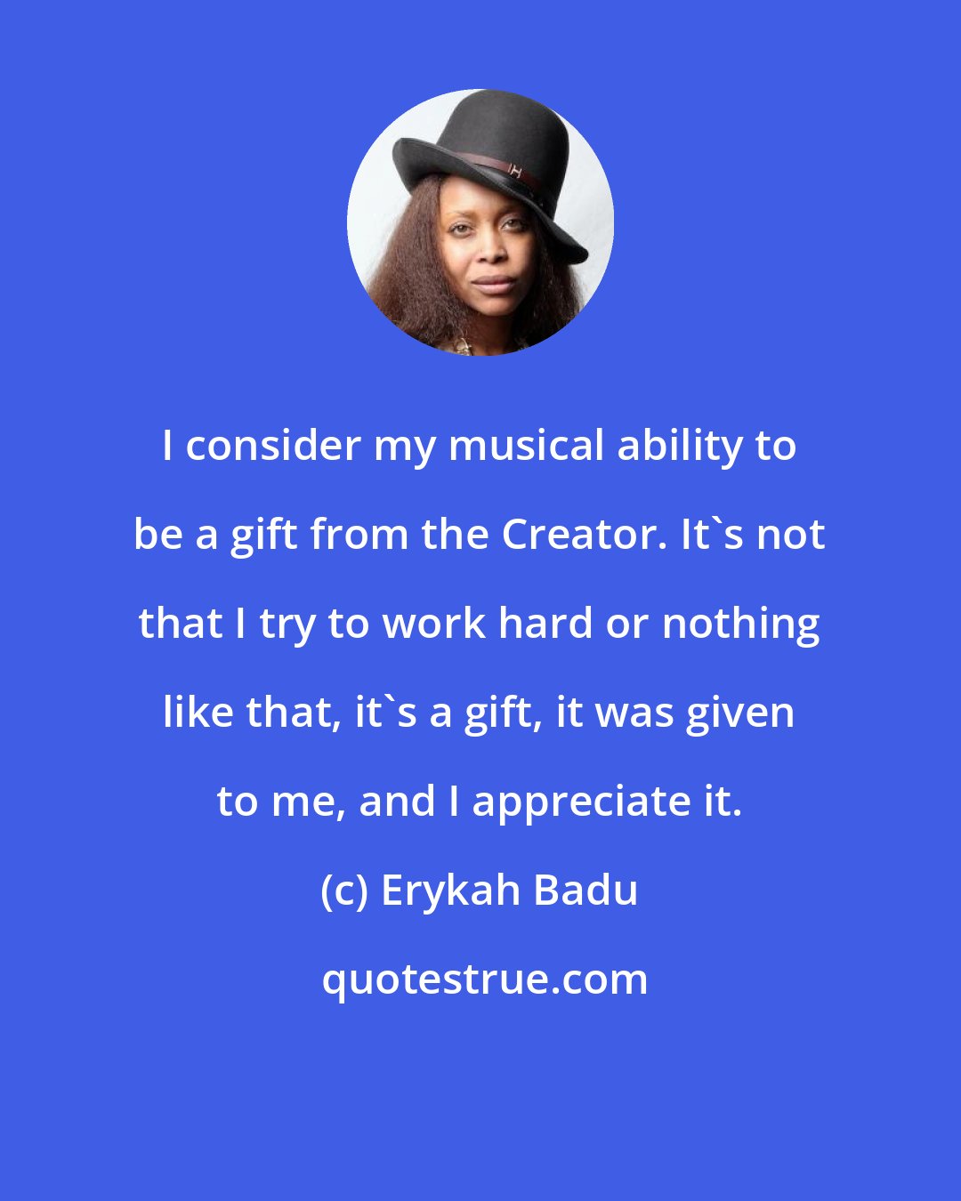 Erykah Badu: I consider my musical ability to be a gift from the Creator. It's not that I try to work hard or nothing like that, it's a gift, it was given to me, and I appreciate it.