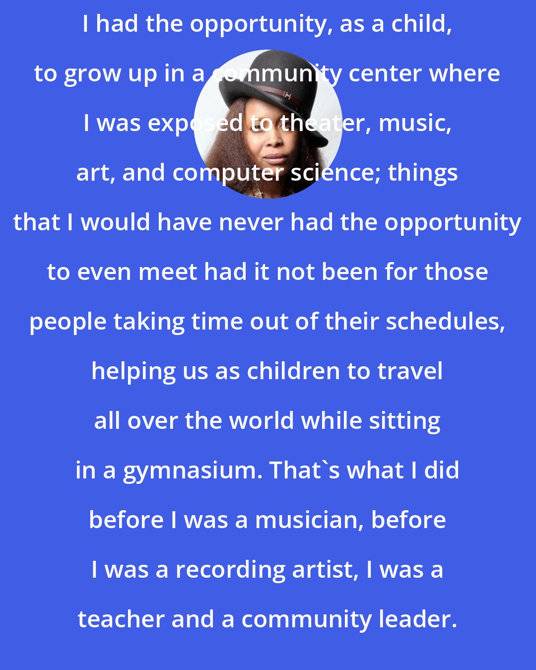 Erykah Badu: I had the opportunity, as a child, to grow up in a community center where I was exposed to theater, music, art, and computer science; things that I would have never had the opportunity to even meet had it not been for those people taking time out of their schedules, helping us as children to travel all over the world while sitting in a gymnasium. That's what I did before I was a musician, before I was a recording artist, I was a teacher and a community leader.