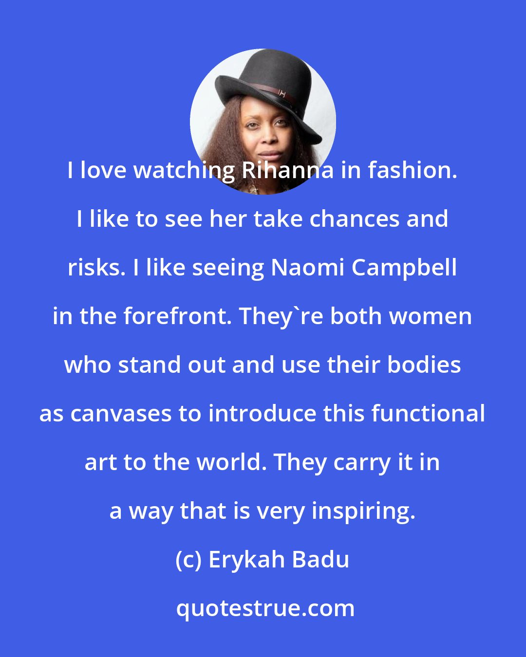 Erykah Badu: I love watching Rihanna in fashion. I like to see her take chances and risks. I like seeing Naomi Campbell in the forefront. They're both women who stand out and use their bodies as canvases to introduce this functional art to the world. They carry it in a way that is very inspiring.