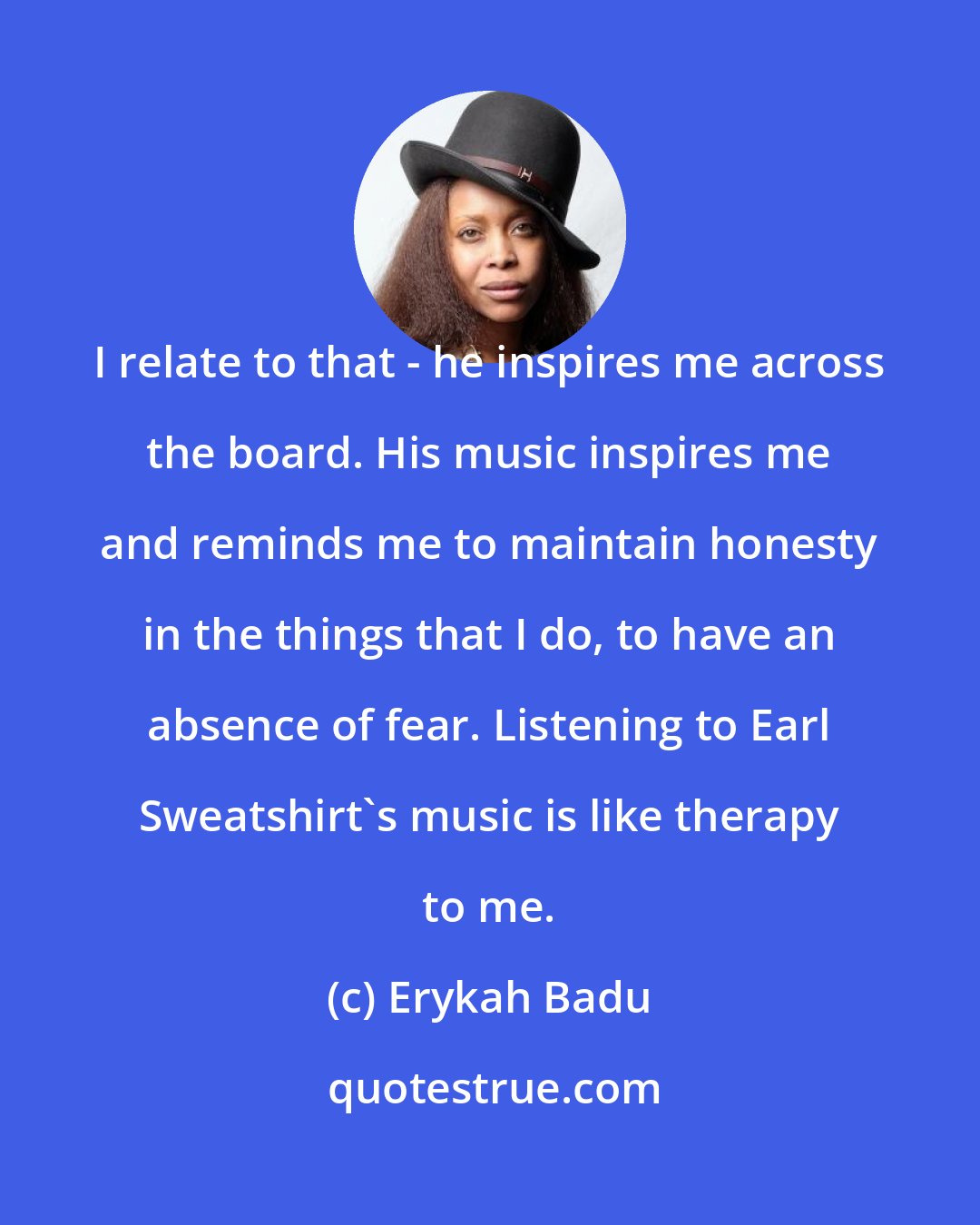 Erykah Badu: I relate to that - he inspires me across the board. His music inspires me and reminds me to maintain honesty in the things that I do, to have an absence of fear. Listening to Earl Sweatshirt's music is like therapy to me.