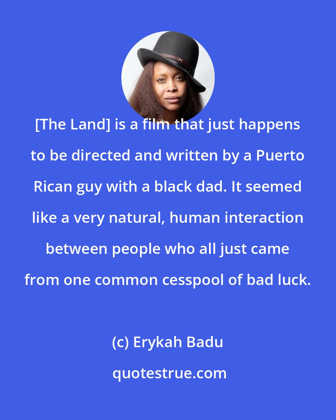 Erykah Badu: [The Land] is a film that just happens to be directed and written by a Puerto Rican guy with a black dad. It seemed like a very natural, human interaction between people who all just came from one common cesspool of bad luck.