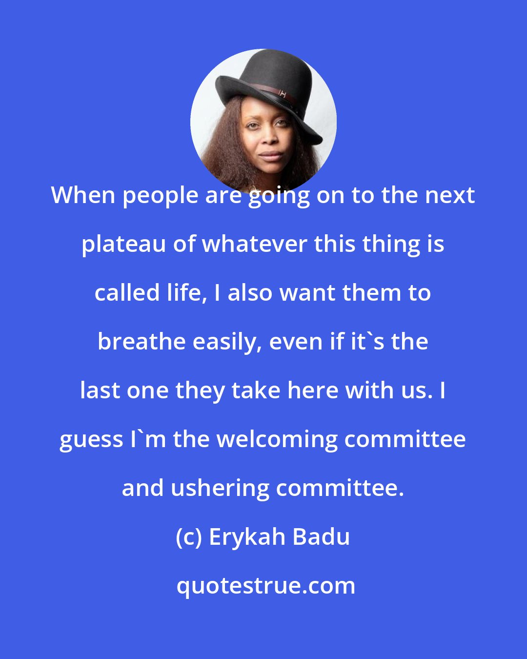 Erykah Badu: When people are going on to the next plateau of whatever this thing is called life, I also want them to breathe easily, even if it's the last one they take here with us. I guess I'm the welcoming committee and ushering committee.