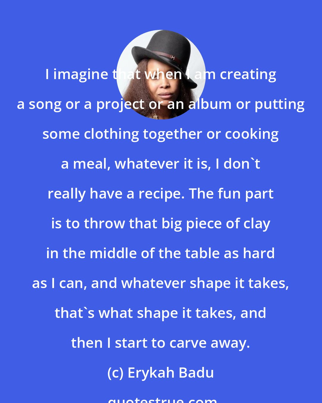 Erykah Badu: I imagine that when I am creating a song or a project or an album or putting some clothing together or cooking a meal, whatever it is, I don't really have a recipe. The fun part is to throw that big piece of clay in the middle of the table as hard as I can, and whatever shape it takes, that's what shape it takes, and then I start to carve away.