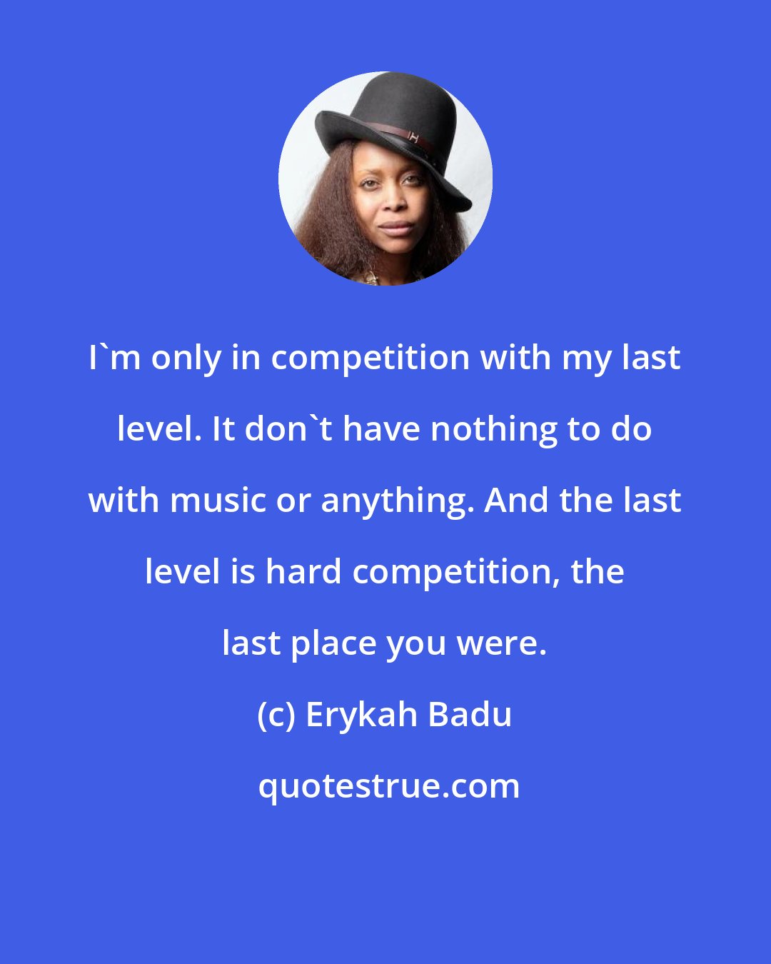 Erykah Badu: I'm only in competition with my last level. It don't have nothing to do with music or anything. And the last level is hard competition, the last place you were.