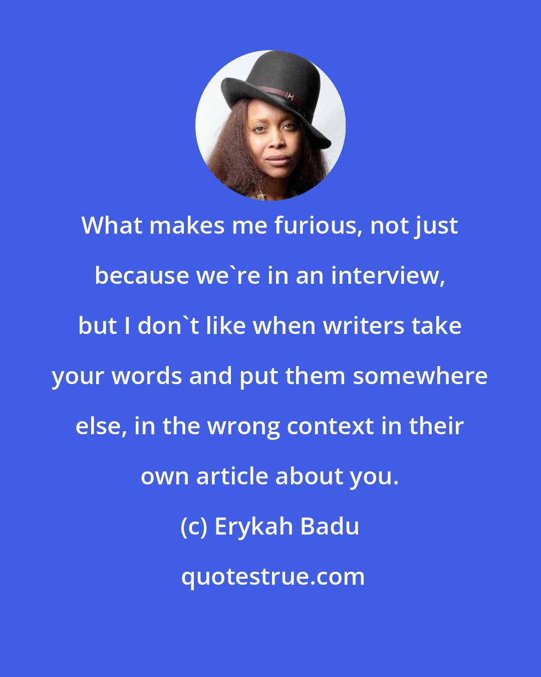 Erykah Badu: What makes me furious, not just because we're in an interview, but I don't like when writers take your words and put them somewhere else, in the wrong context in their own article about you.