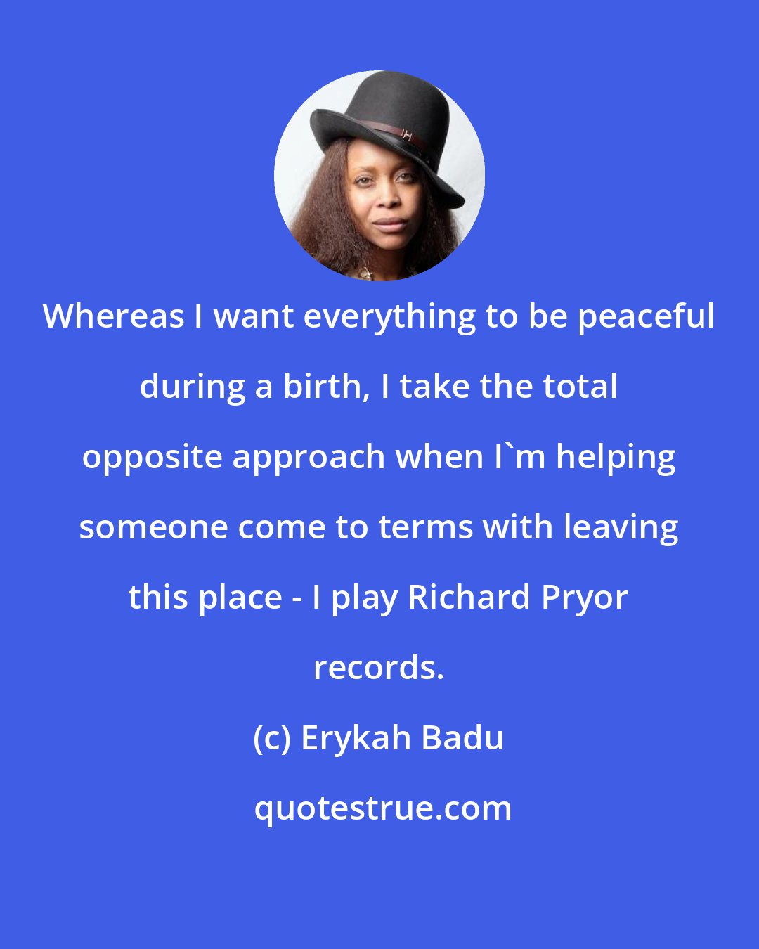 Erykah Badu: Whereas I want everything to be peaceful during a birth, I take the total opposite approach when I'm helping someone come to terms with leaving this place - I play Richard Pryor records.