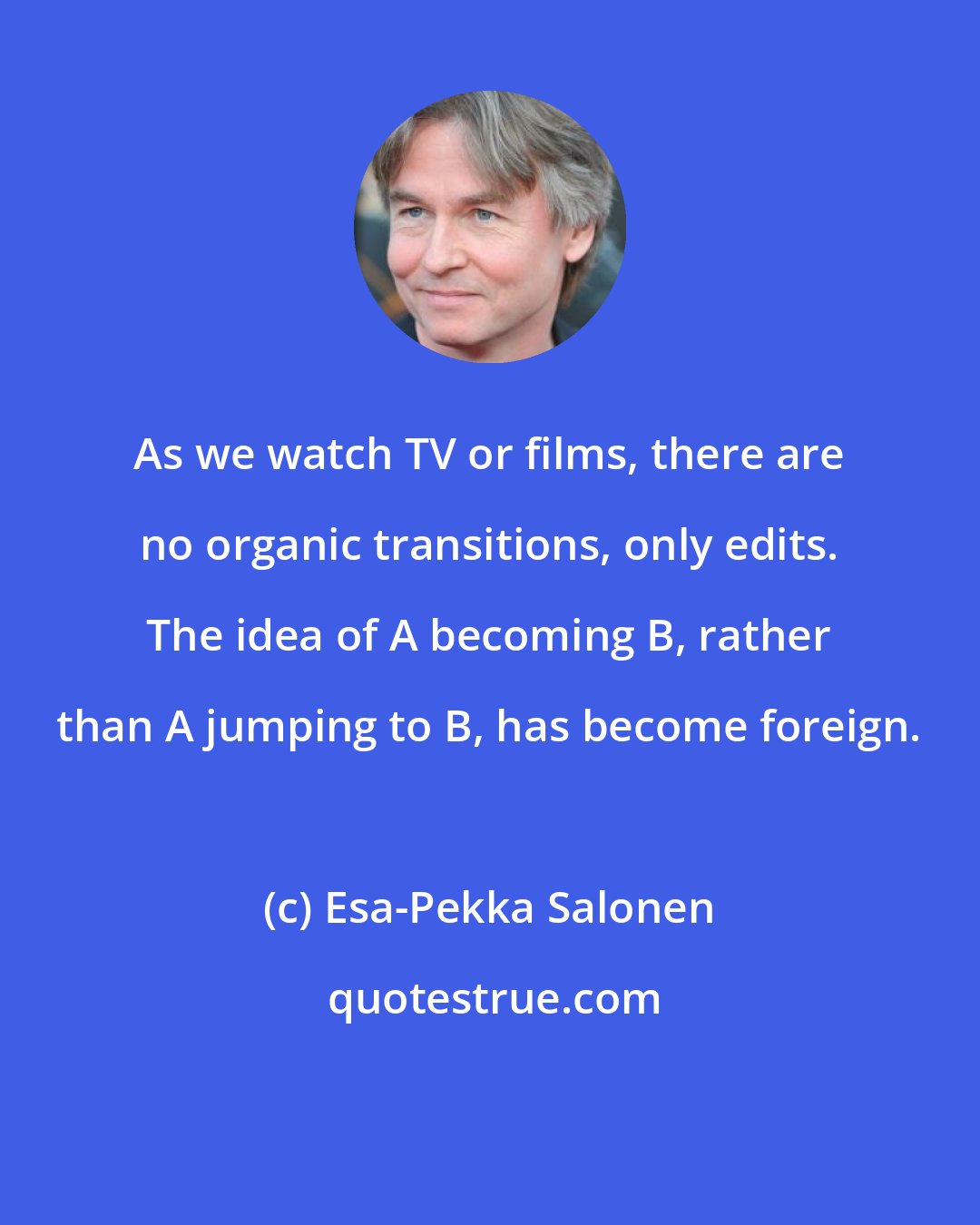 Esa-Pekka Salonen: As we watch TV or films, there are no organic transitions, only edits. The idea of A becoming B, rather than A jumping to B, has become foreign.