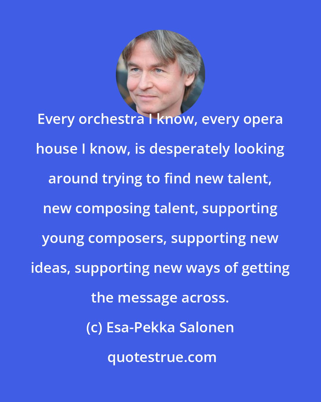 Esa-Pekka Salonen: Every orchestra I know, every opera house I know, is desperately looking around trying to find new talent, new composing talent, supporting young composers, supporting new ideas, supporting new ways of getting the message across.