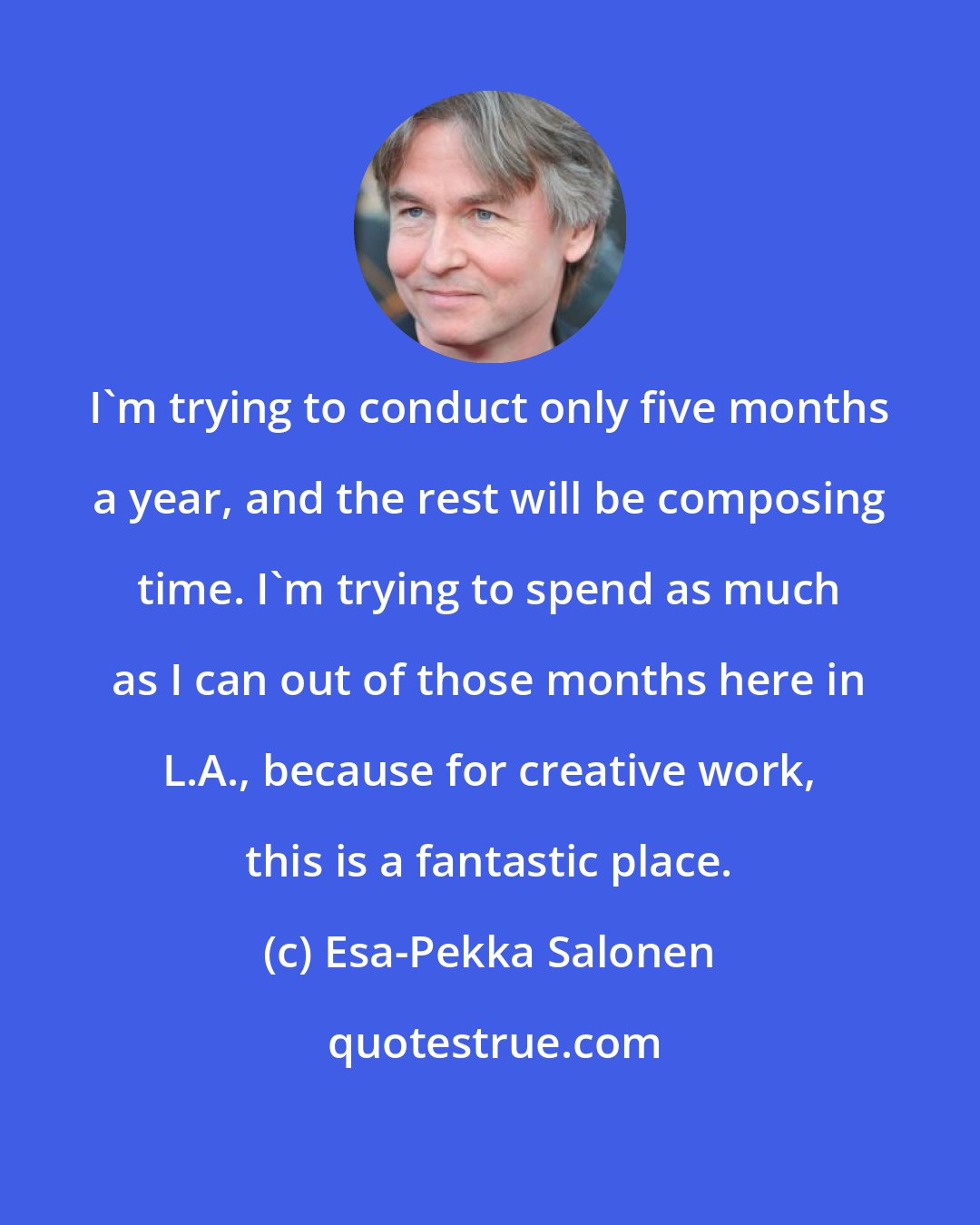 Esa-Pekka Salonen: I'm trying to conduct only five months a year, and the rest will be composing time. I'm trying to spend as much as I can out of those months here in L.A., because for creative work, this is a fantastic place.