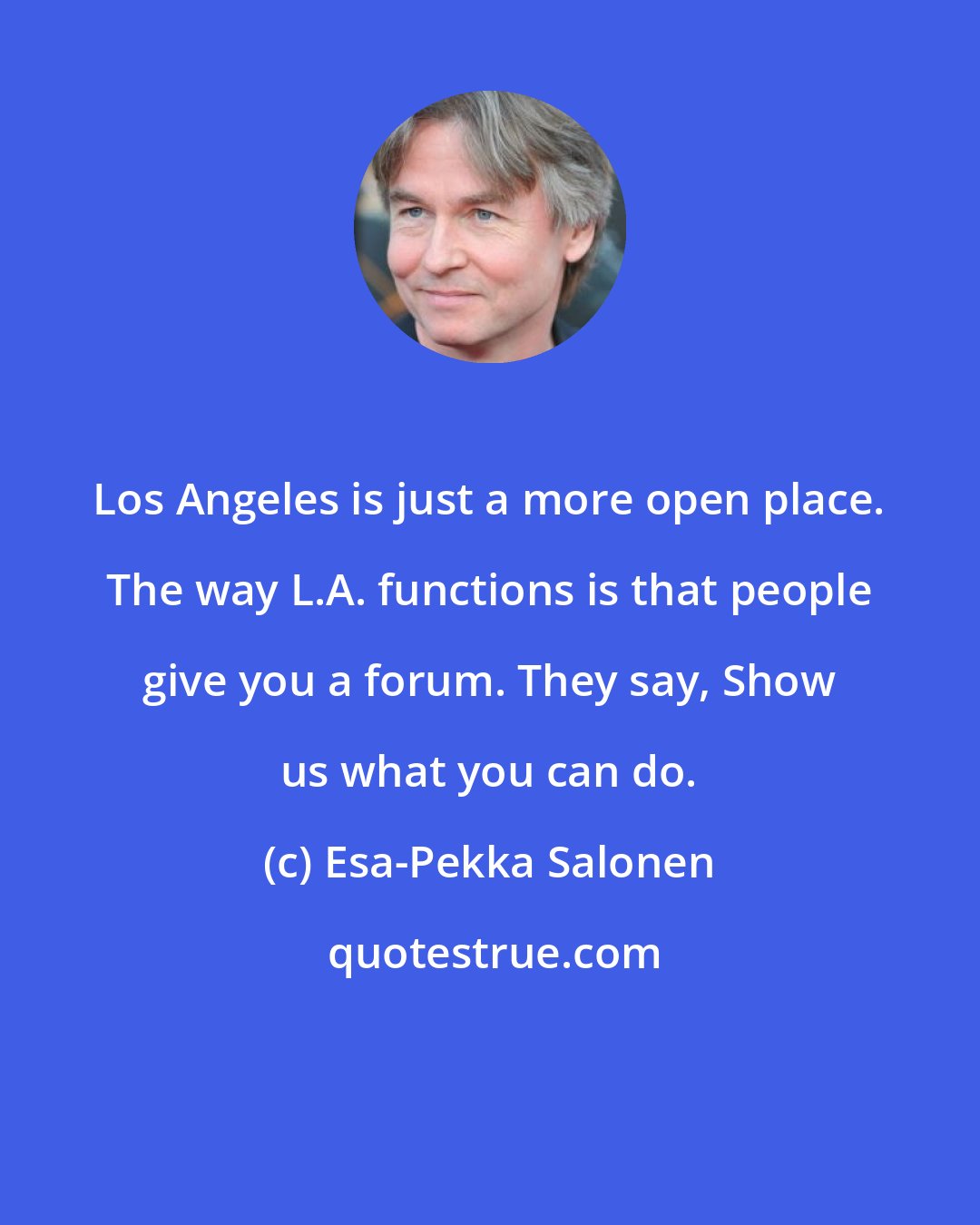 Esa-Pekka Salonen: Los Angeles is just a more open place. The way L.A. functions is that people give you a forum. They say, Show us what you can do.