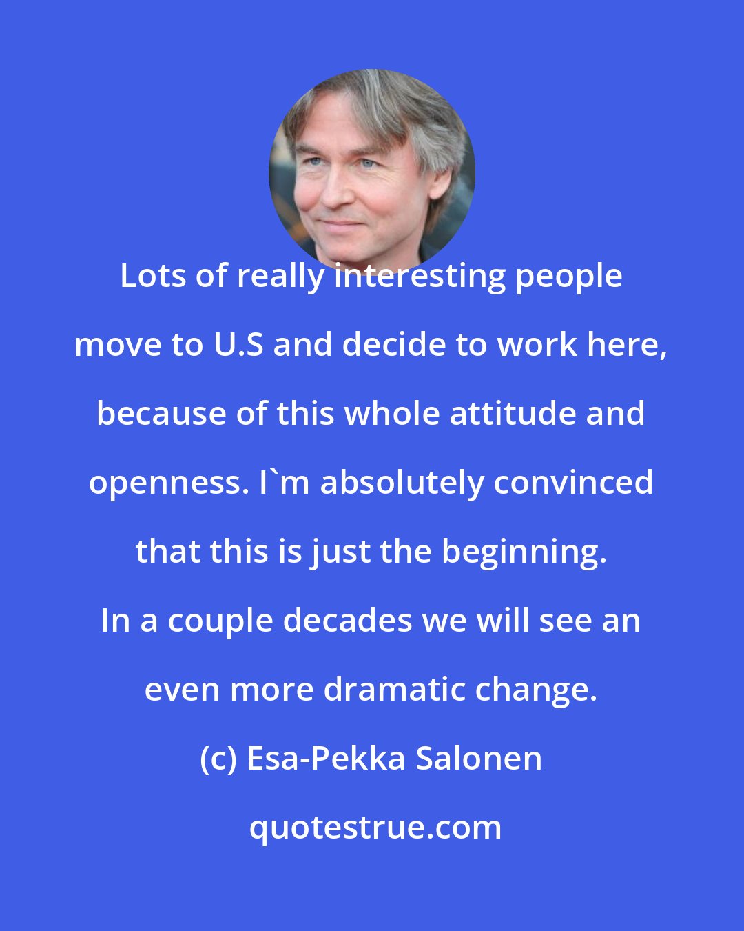 Esa-Pekka Salonen: Lots of really interesting people move to U.S and decide to work here, because of this whole attitude and openness. I'm absolutely convinced that this is just the beginning. In a couple decades we will see an even more dramatic change.