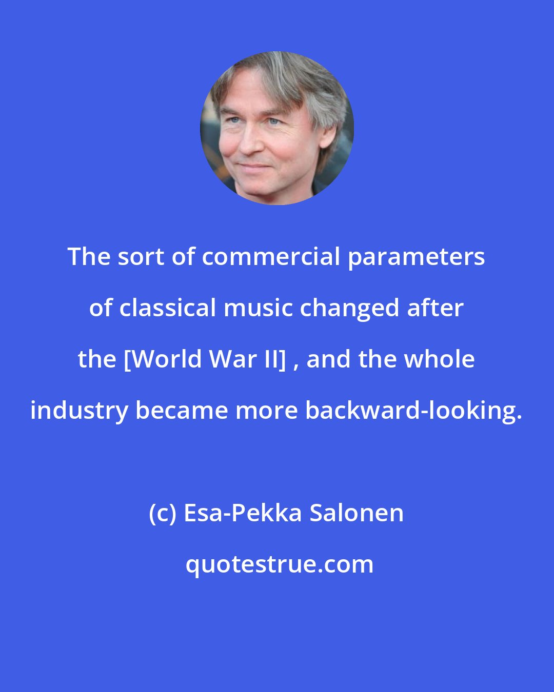 Esa-Pekka Salonen: The sort of commercial parameters of classical music changed after the [World War II] , and the whole industry became more backward-looking.