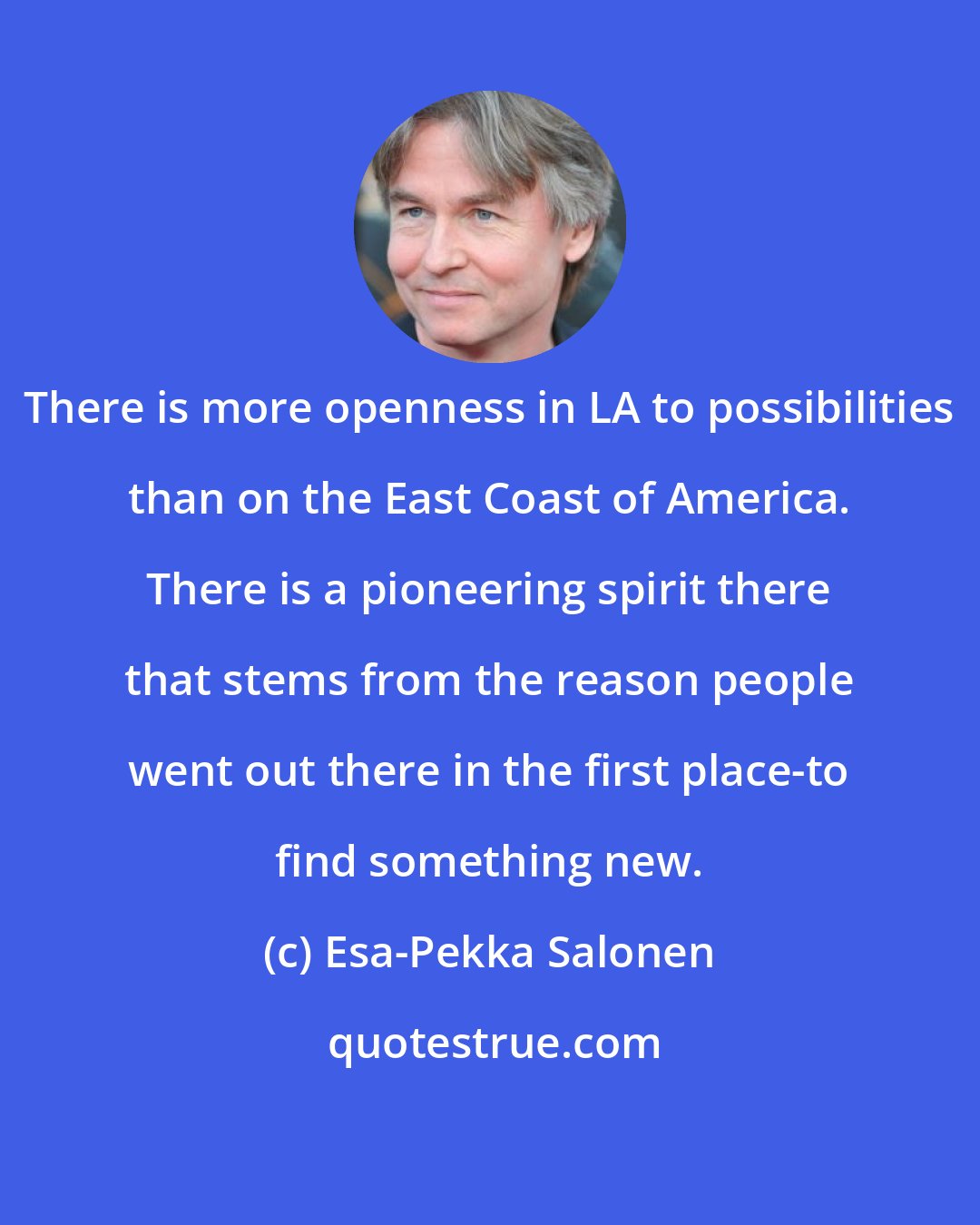 Esa-Pekka Salonen: There is more openness in LA to possibilities than on the East Coast of America. There is a pioneering spirit there that stems from the reason people went out there in the first place-to find something new.