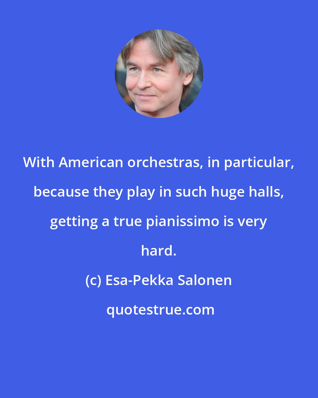 Esa-Pekka Salonen: With American orchestras, in particular, because they play in such huge halls, getting a true pianissimo is very hard.