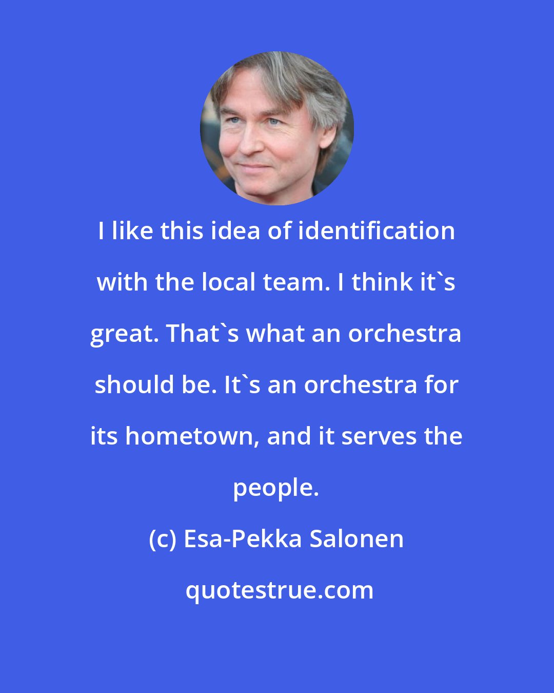 Esa-Pekka Salonen: I like this idea of identification with the local team. I think it's great. That's what an orchestra should be. It's an orchestra for its hometown, and it serves the people.