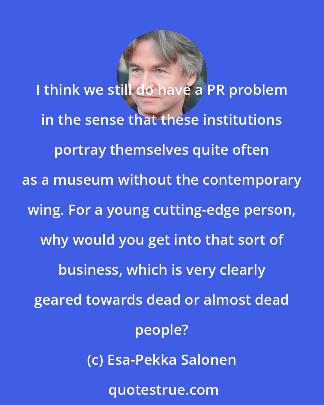 Esa-Pekka Salonen: I think we still do have a PR problem in the sense that these institutions portray themselves quite often as a museum without the contemporary wing. For a young cutting-edge person, why would you get into that sort of business, which is very clearly geared towards dead or almost dead people?