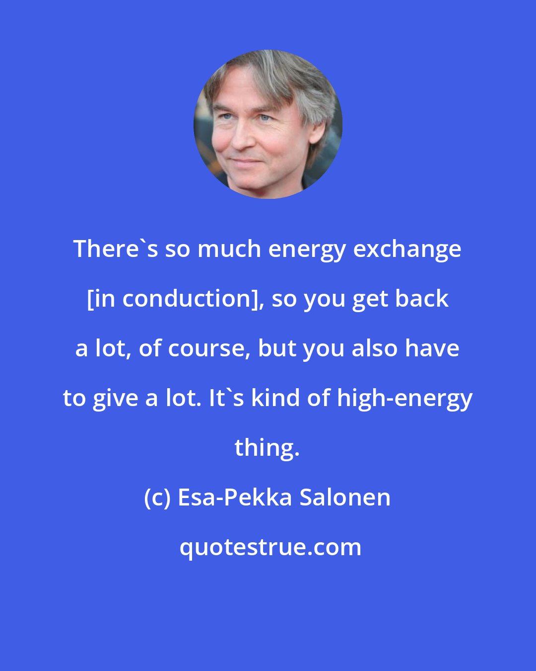 Esa-Pekka Salonen: There's so much energy exchange [in conduction], so you get back a lot, of course, but you also have to give a lot. It's kind of high-energy thing.