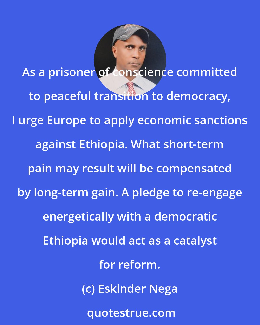 Eskinder Nega: As a prisoner of conscience committed to peaceful transition to democracy, I urge Europe to apply economic sanctions against Ethiopia. What short-term pain may result will be compensated by long-term gain. A pledge to re-engage energetically with a democratic Ethiopia would act as a catalyst for reform.