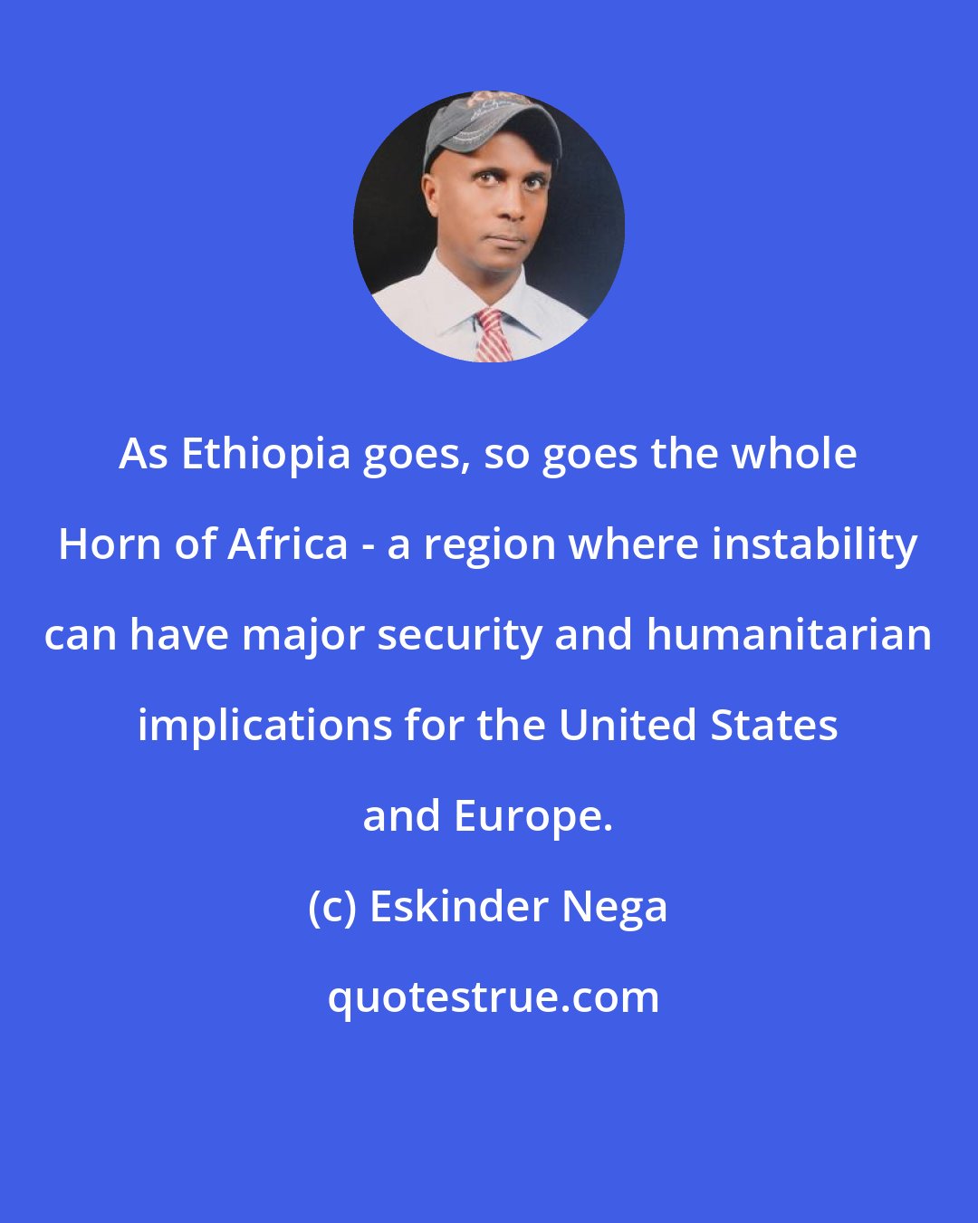 Eskinder Nega: As Ethiopia goes, so goes the whole Horn of Africa - a region where instability can have major security and humanitarian implications for the United States and Europe.