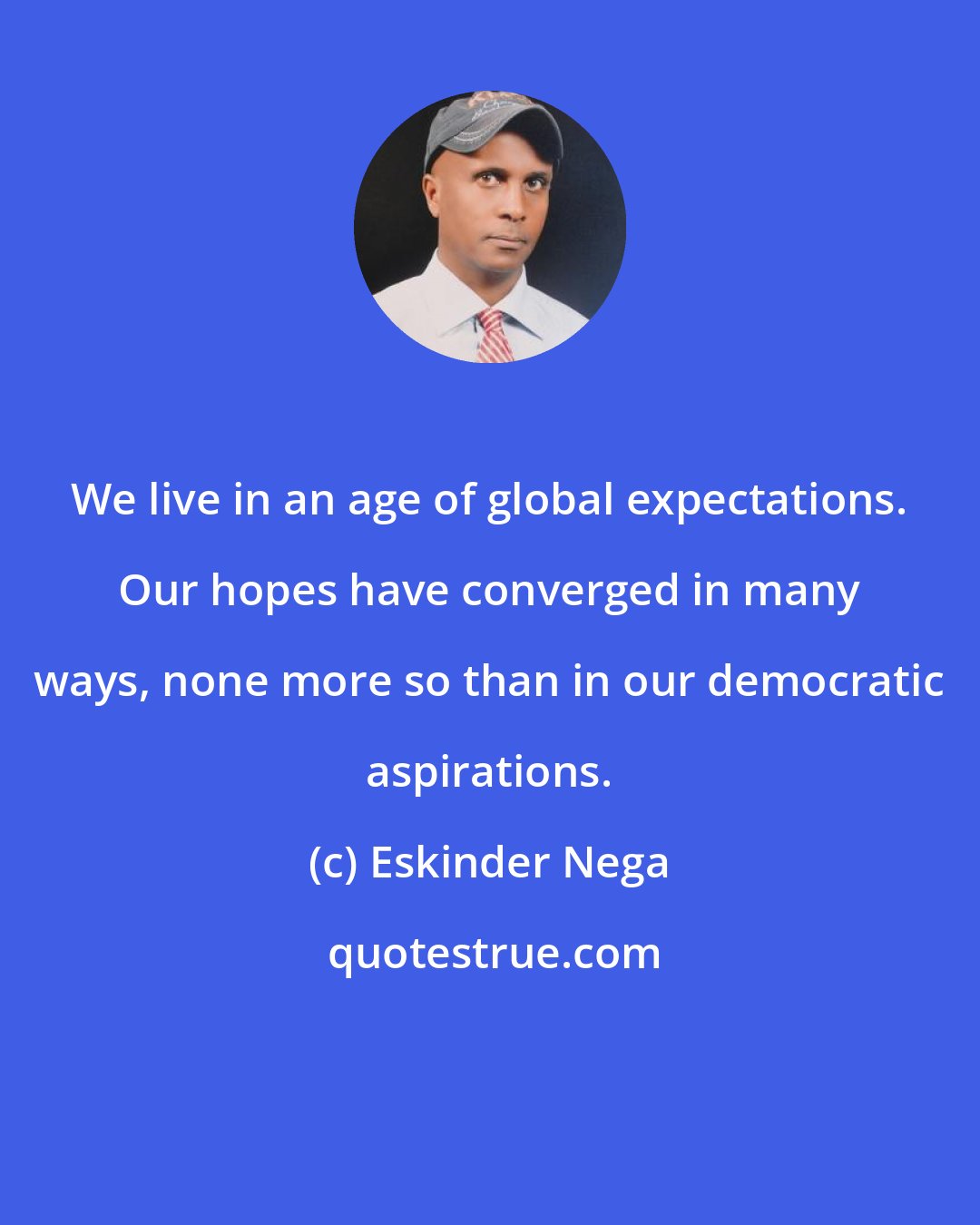 Eskinder Nega: We live in an age of global expectations. Our hopes have converged in many ways, none more so than in our democratic aspirations.