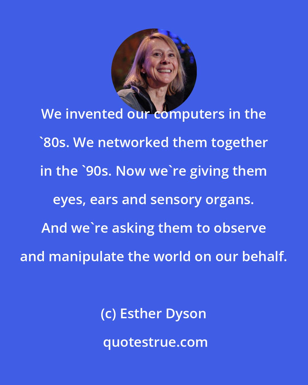 Esther Dyson: We invented our computers in the '80s. We networked them together in the '90s. Now we're giving them eyes, ears and sensory organs. And we're asking them to observe and manipulate the world on our behalf.