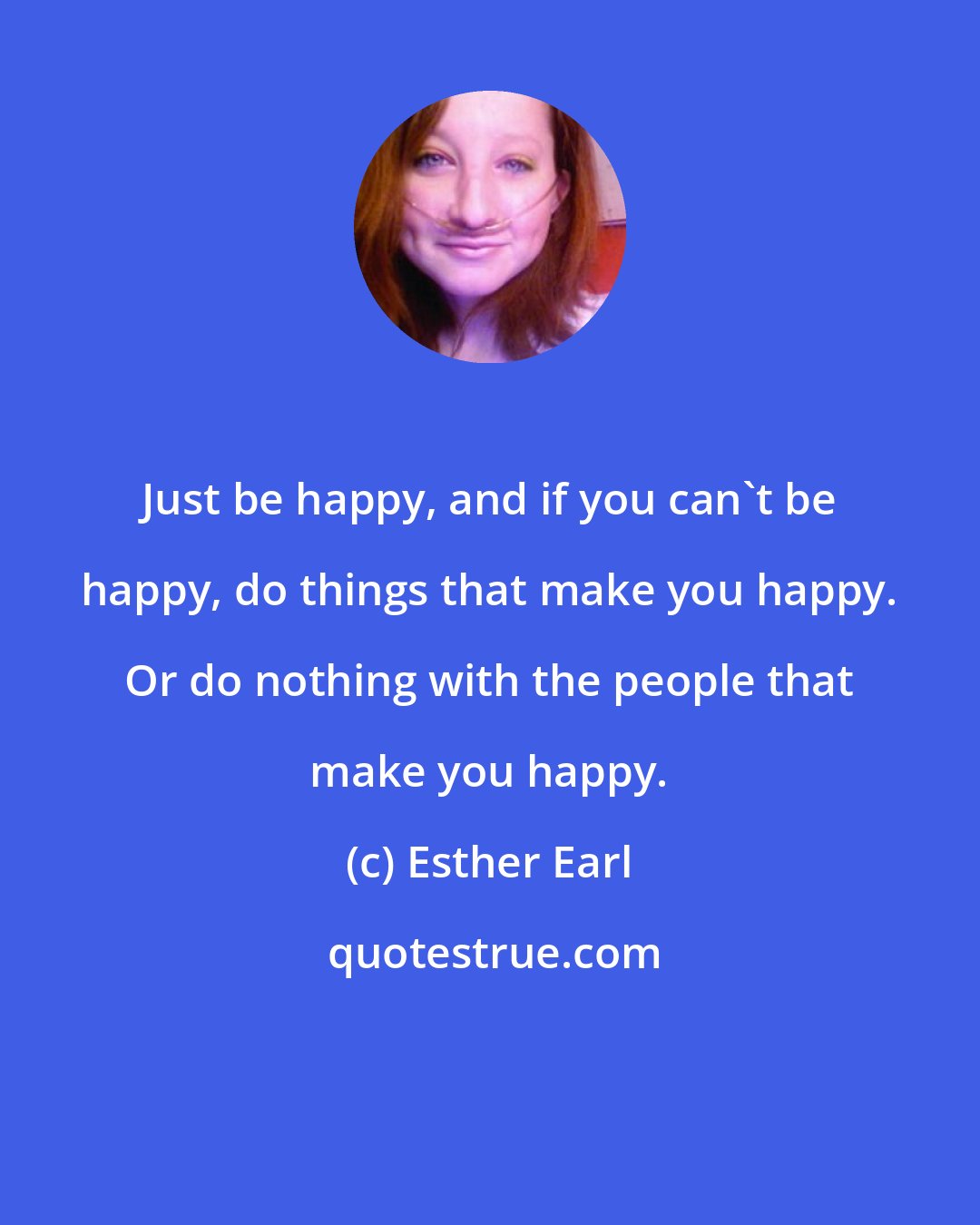 Esther Earl: Just be happy, and if you can't be happy, do things that make you happy. Or do nothing with the people that make you happy.