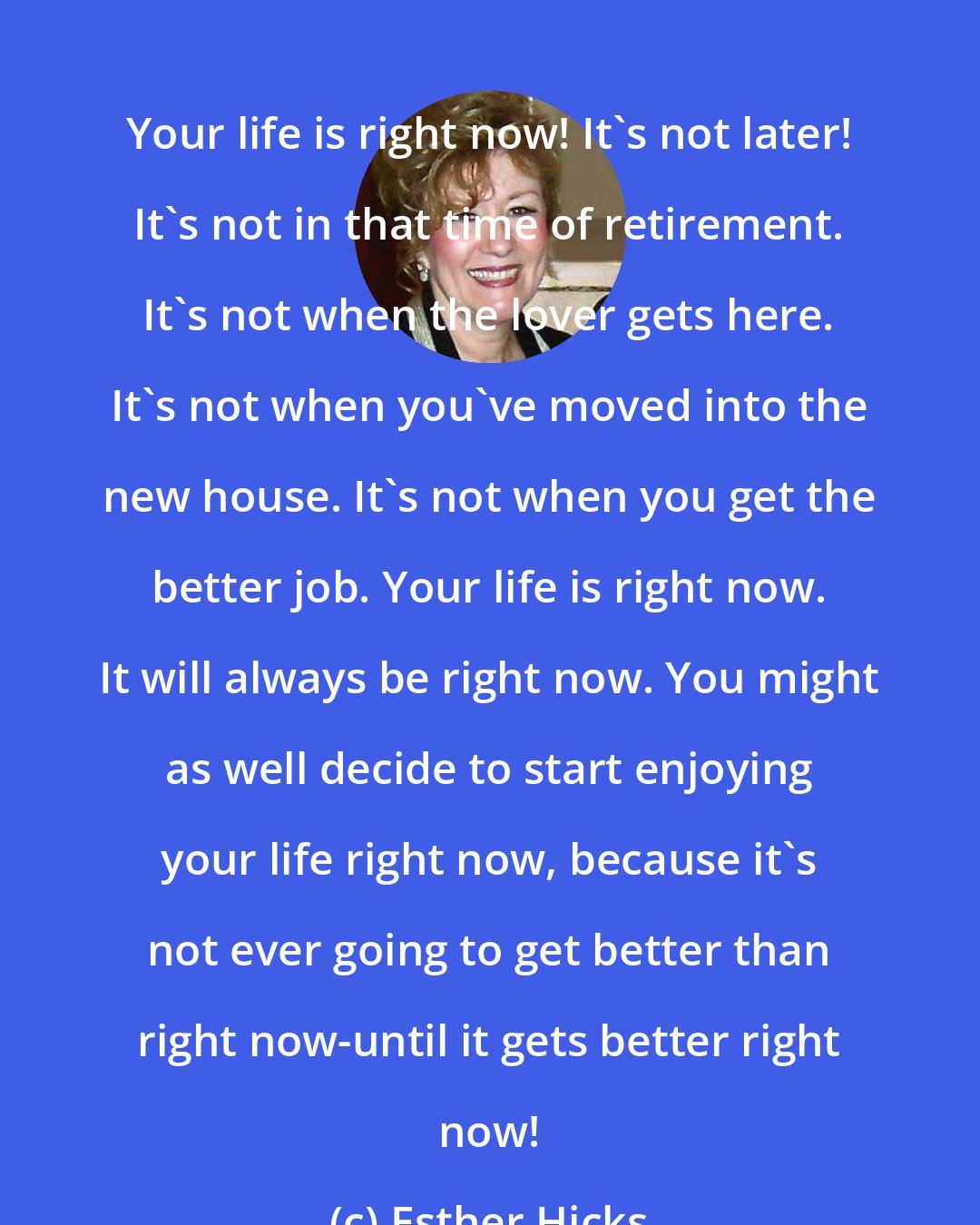 Esther Hicks: Your life is right now! It's not later! It's not in that time of retirement. It's not when the lover gets here. It's not when you've moved into the new house. It's not when you get the better job. Your life is right now. It will always be right now. You might as well decide to start enjoying your life right now, because it's not ever going to get better than right now-until it gets better right now!