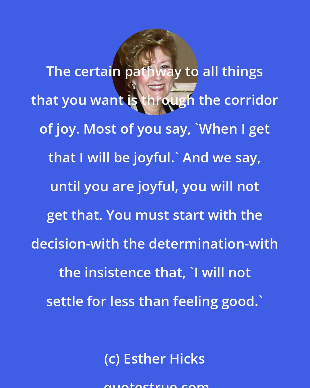 Esther Hicks: The certain pathway to all things that you want is through the corridor of joy. Most of you say, 'When I get that I will be joyful.' And we say, until you are joyful, you will not get that. You must start with the decision-with the determination-with the insistence that, 'I will not settle for less than feeling good.'