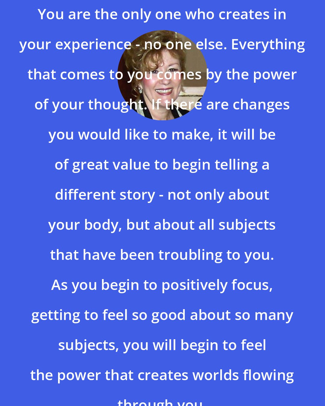 Esther Hicks: You are the only one who creates in your experience - no one else. Everything that comes to you comes by the power of your thought. If there are changes you would like to make, it will be of great value to begin telling a different story - not only about your body, but about all subjects that have been troubling to you. As you begin to positively focus, getting to feel so good about so many subjects, you will begin to feel the power that creates worlds flowing through you.