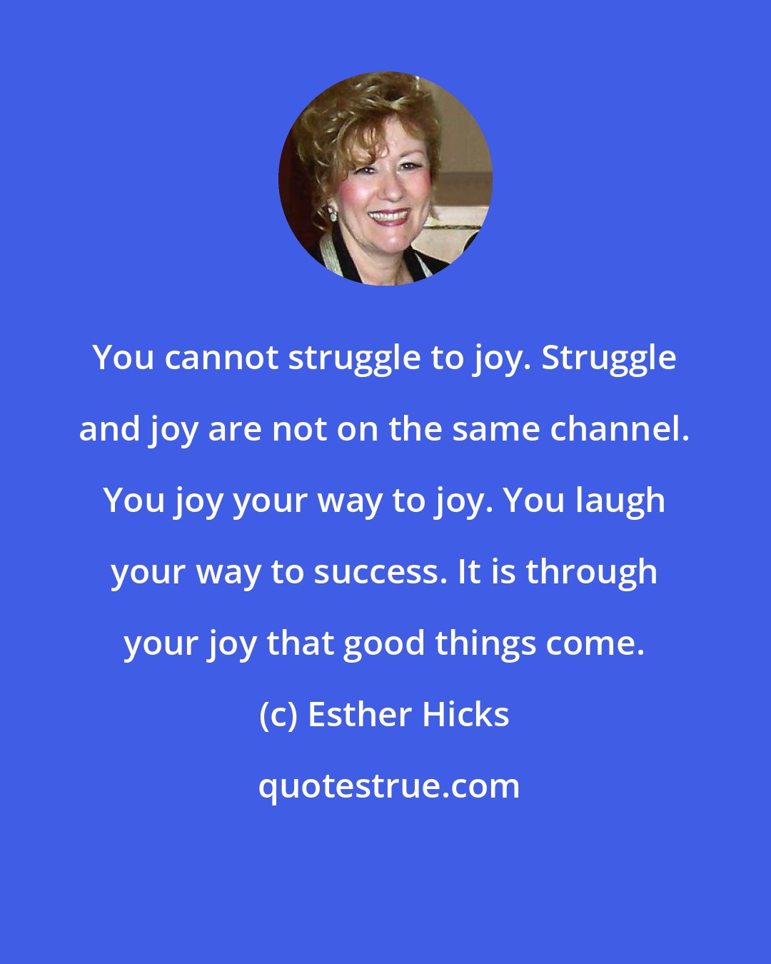Esther Hicks: You cannot struggle to joy. Struggle and joy are not on the same channel. You joy your way to joy. You laugh your way to success. It is through your joy that good things come.