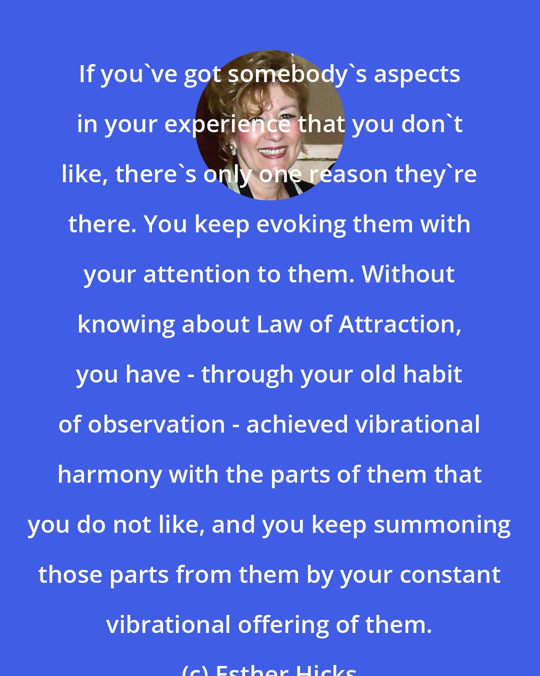 Esther Hicks: If you've got somebody's aspects in your experience that you don't like, there's only one reason they're there. You keep evoking them with your attention to them. Without knowing about Law of Attraction, you have - through your old habit of observation - achieved vibrational harmony with the parts of them that you do not like, and you keep summoning those parts from them by your constant vibrational offering of them.