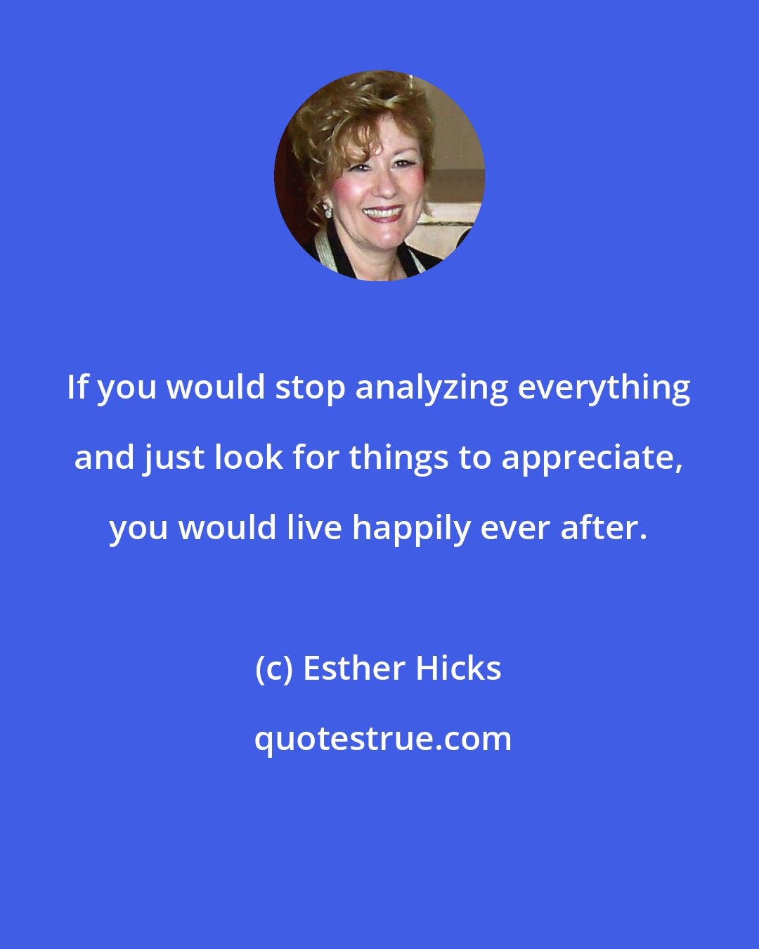 Esther Hicks: If you would stop analyzing everything and just look for things to appreciate, you would live happily ever after.