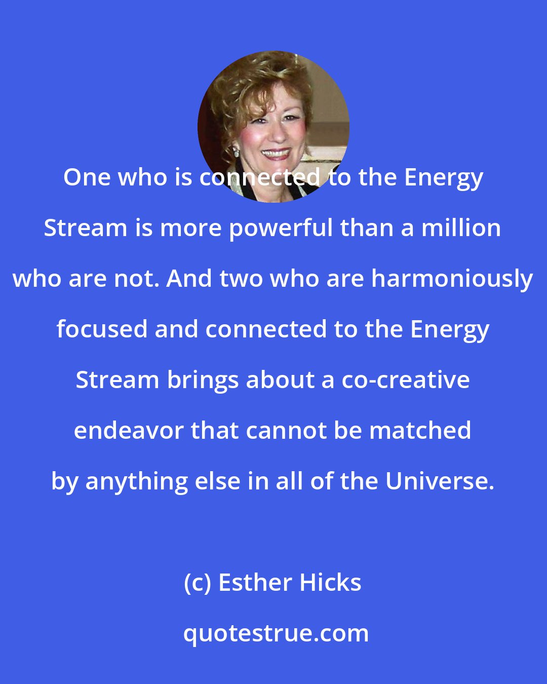 Esther Hicks: One who is connected to the Energy Stream is more powerful than a million who are not. And two who are harmoniously focused and connected to the Energy Stream brings about a co-creative endeavor that cannot be matched by anything else in all of the Universe.