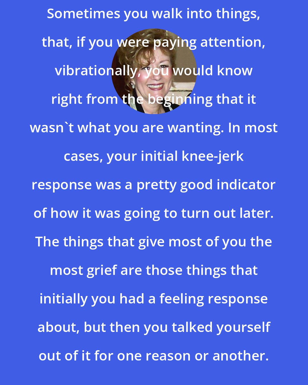 Esther Hicks: Sometimes you walk into things, that, if you were paying attention, vibrationally, you would know right from the beginning that it wasn't what you are wanting. In most cases, your initial knee-jerk response was a pretty good indicator of how it was going to turn out later. The things that give most of you the most grief are those things that initially you had a feeling response about, but then you talked yourself out of it for one reason or another.