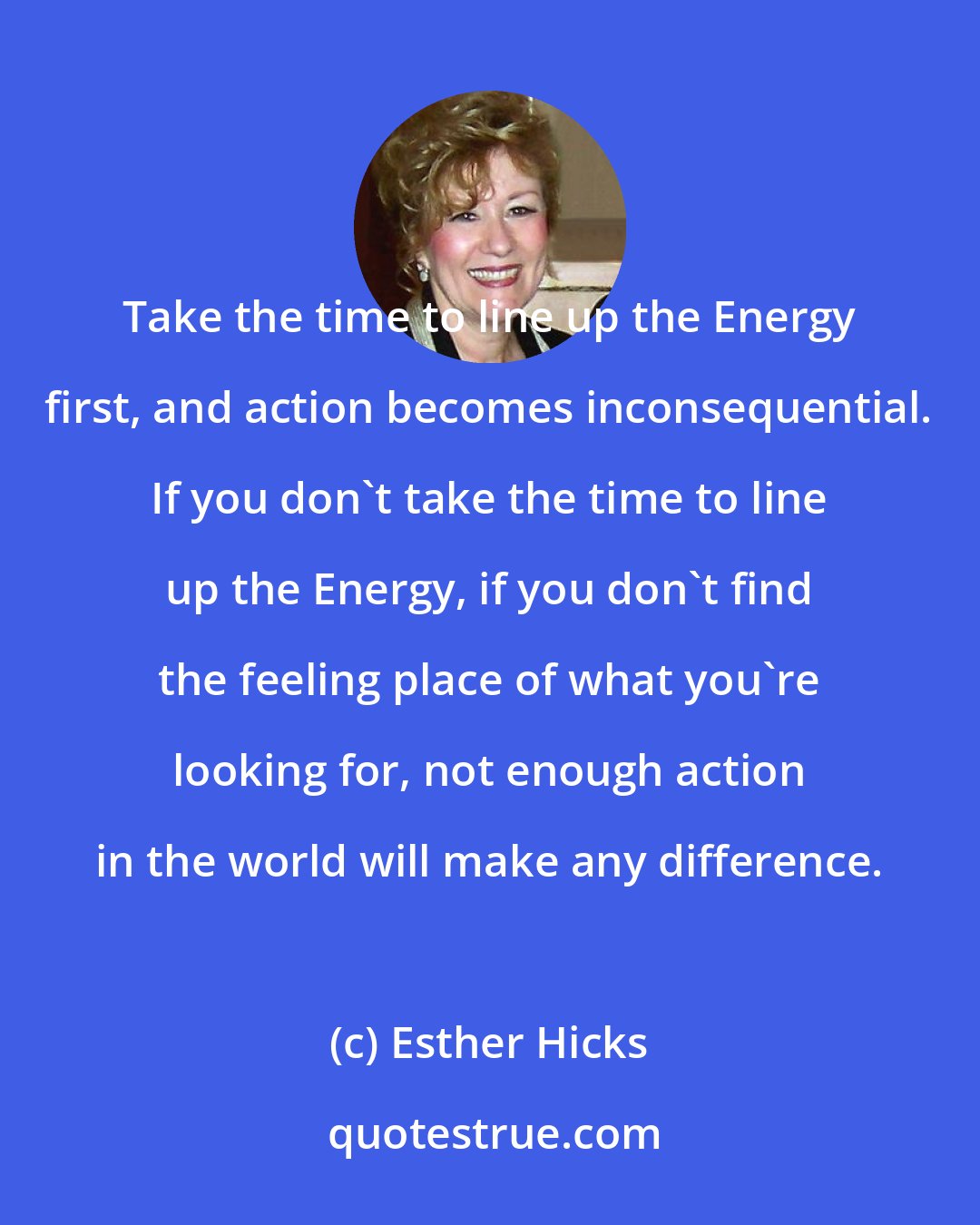 Esther Hicks: Take the time to line up the Energy first, and action becomes inconsequential. If you don't take the time to line up the Energy, if you don't find the feeling place of what you're looking for, not enough action in the world will make any difference.