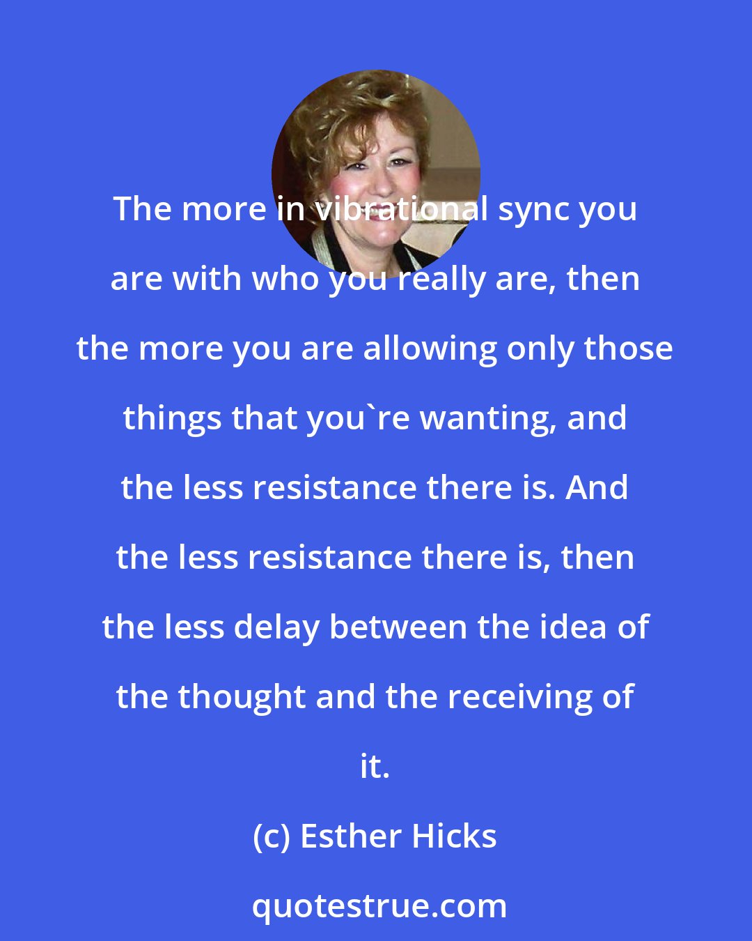 Esther Hicks: The more in vibrational sync you are with who you really are, then the more you are allowing only those things that you're wanting, and the less resistance there is. And the less resistance there is, then the less delay between the idea of the thought and the receiving of it.